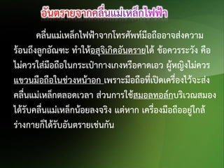 คลื่นแม่เหล็กไฟฟ้าจากโทรศัพท์มือถืออาจส่งความ
ร้อนถึงลูกอัณฑะ ทาให้อสุจิเกิดอันตรายได้ ข้อควรระวัง คือ
ไม่ควรใส่มือถือในกระเป๋ากางเกงหรือคาดเอว ผู้หญิงไม่ควร
แขวนมือถือในช่วงหน้าอก เพราะมือถือที่เปิดเครื่องไว้จะส่ง
คลื่นแม่เหล็กตลอดเวลา ส่วนการใช้สมอลทอล์กบริเวณสมอง
ได้รับคลื่นแม่เหล็กน้อยลงจริง แต่หาก เครื่องมือถืออยู่ใกล้
ร่างกายก็ได้รับอันตรายเช่นกัน

 