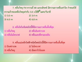7. คลื่นวิทยุ FM ความถี่ 88 เมกะเฮิรตซ์ มีความยาวคลื่นเท่าใด กาหนดให้
ความเร็วของคลื่นวิทยุเท่ากับ 3.0 ×𝟏𝟎 𝟖 เมตร/วินาที
1) 3.0 m
2) 3.4 m
3) 6.0 m
4) 6.8 m

 