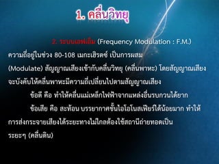2. ระบบเอฟเอ็ม (Frequency Modulation : F.M.)
ความถี่อยู่ในช่วง 80-108 เมกะเฮิรตซ์ เป็นการผสม
(Modulate) สัญญาณเสียงเข้ากับคลื่นวิทยุ (คลื่นพาหะ) โดยสัญญาณเสียง
จะบังคับให้คลืนพาหะมีความถี่เปลี่ยนไปตามสัญญาณเสียง
่
ข้อดี คือ ทาให้คลื่นแม่เหล็กไฟฟ้าจากแหล่งอื่นรบกวนได้ยาก
ข้อเสีย คือ สะท้อน บรรยากาศชั้นไอโอโนสเฟียร์ได้น้อยมาก ทาให้
การส่งกระจายเสียงได้ระยะทางไม่ไกลต้องใช้สถานีถ่ายทอดเป็น
ระยะๆ (คลื่นดิน)

 