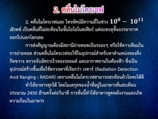 2. คลื่นไมโครเวฟและ โทรทัศน์มีความถี่ในช่วง 𝟏𝟎 𝟖 − 𝟏𝟎 𝟏𝟏
เฮิรตซ์ เป็นคลื่นที่ไม่สะท้อนในชั้นไอโอโนสเฟียร์ แต่จะทะลุชั้นบรรยากาศ
ออกไปนอกโลกเลย
การส่งสัญญาณต้องมีสถานีถ่ายทอดเป็นระยะๆ หรือใช้ดาวเทียมใน
การถ่ายทอด ส่วนคลื่นไมโครเวฟจะใช้ในอุปกรณ์สาหรับหาตาแหน่งของสิ่ง
กีดขวาง ตรวจจับอัตราเร็วของรถยนต์ และอากาศยานในท้องฟ้า ซึ่งเป็น
อุปกรณ์สร้างขึ้นเพื่อใช้ตรวจหาที่เรียกว่า เรดาร์ (Radiation Detection
And Ranging : RADAR) เพราะคลื่นไมโครเวฟสามารถสะท้อนผิวโลหะได้ดี
ทาให้อาหารสุกได้ โดยโมเลกุลของน้าที่อยู่ในอาหารสั่นสะเทือน
ประมาณ 2450 ล้านครั้งต่อวินาที การสั่นนี้ทาให้อาหารดูดพลังงานและเกิด
ความร้อนในอาหาร

 