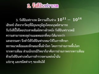 3. รังสีอินฟราเรด มีความถี่ในช่วง 𝟏𝟎 𝟏𝟏 − 𝟏𝟎 𝟏𝟒
เฮิรตซ์ เกิดจากวัตถุที่มีอุณหภูมิสูงโดยมนุษย์สามารถ
รับรังสีนี้ได้โดยประสาทสัมผัสทางผิวหนัง รังสีอินฟราเรดมี
ความสามารถทะลุผ่านเมฆหมอกที่หนาได้มากกว่า
แสงธรรมดา จึงทาให้รังสีอินฟาเรดมาใช้ในการศึกษา
สภาพแวดล้อมและลักษณะพืนผิวโลก โดยการถ่ายภาพพื้นโลก
้
จากดาวเทียม ส่วนนักธรณีวิทยาก็อาศัยการถ่ายภาพจากดาวเทียม
ด้วยรังสีอินฟาเรดในการสารวจหาแหล่งน้ามัน
แร่ธาตุ และชนิดต่างๆ ของหินได้

 