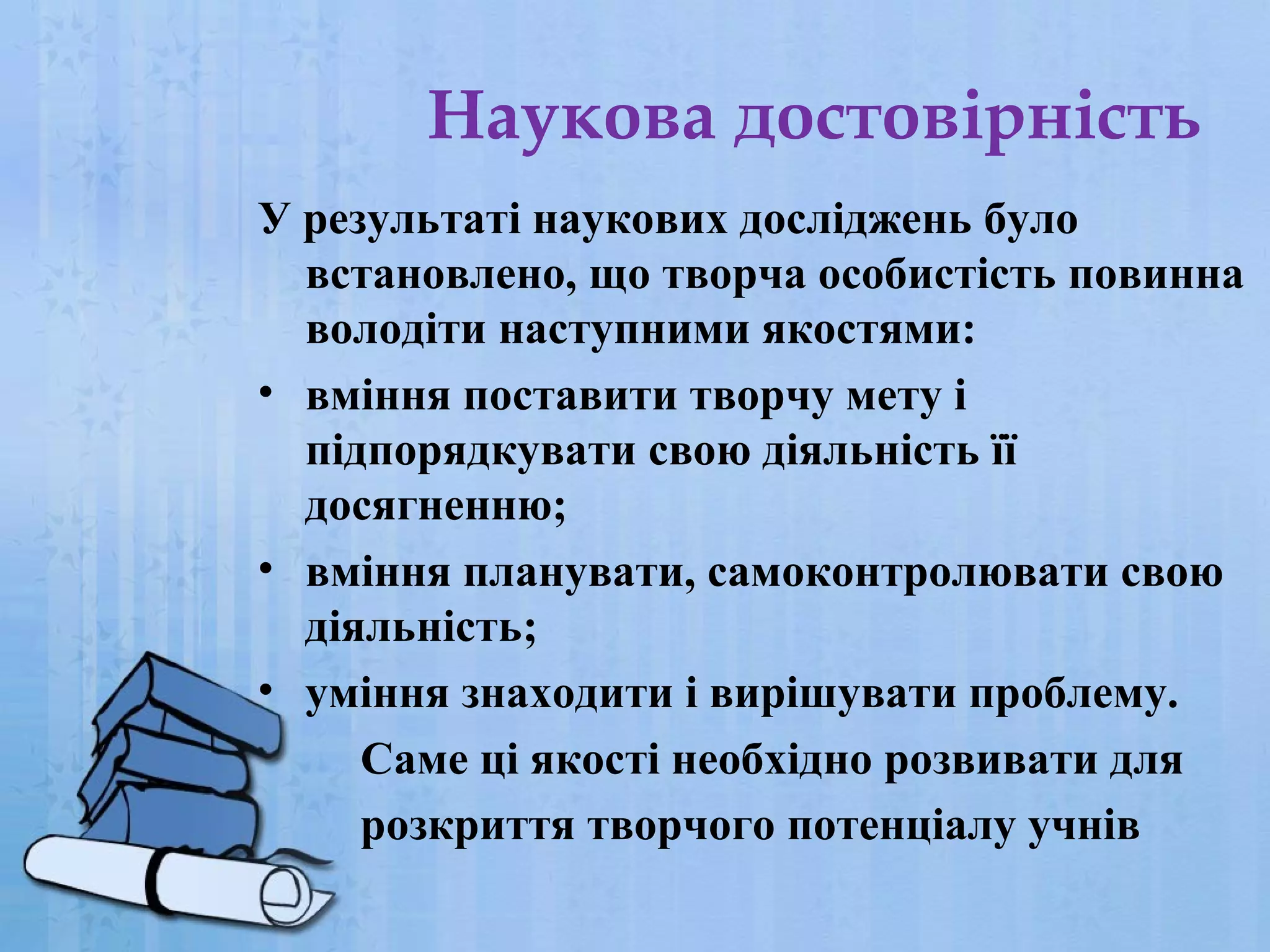 Наукова достовірність
У результаті наукових досліджень було
встановлено, що творча особистість повинна
володіти наступними якостями:
• вміння поставити творчу мету і
підпорядкувати свою діяльність її
досягненню;
• вміння планувати, самоконтролювати свою
діяльність;
• уміння знаходити і вирішувати проблему.
Саме ці якості необхідно розвивати для
розкриття творчого потенціалу учнів

 