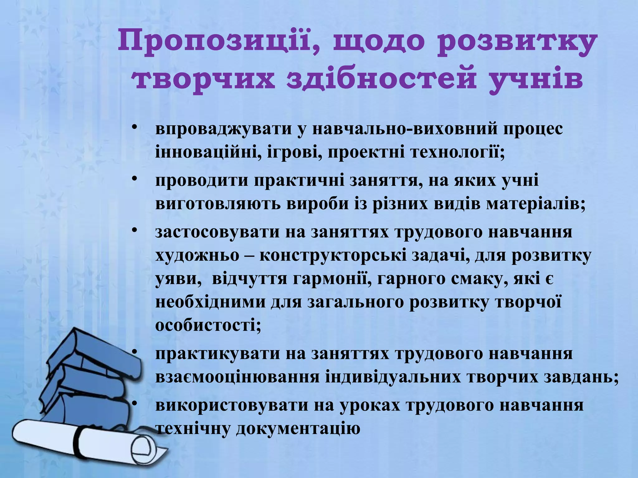 Пропозиції, щодо розвитку
творчих здібностей учнів
• впроваджувати у навчально-виховний процес
інноваційні, ігрові, проектні технології;
• проводити практичні заняття, на яких учні
виготовляють вироби із різних видів матеріалів;
• застосовувати на заняттях трудового навчання
художньо – конструкторські задачі, для розвитку
уяви, відчуття гармонії, гарного смаку, які є
необхідними для загального розвитку творчої
особистості;
• практикувати на заняттях трудового навчання
взаємооцінювання індивідуальних творчих завдань;
• використовувати на уроках трудового навчання
технічну документацію

 