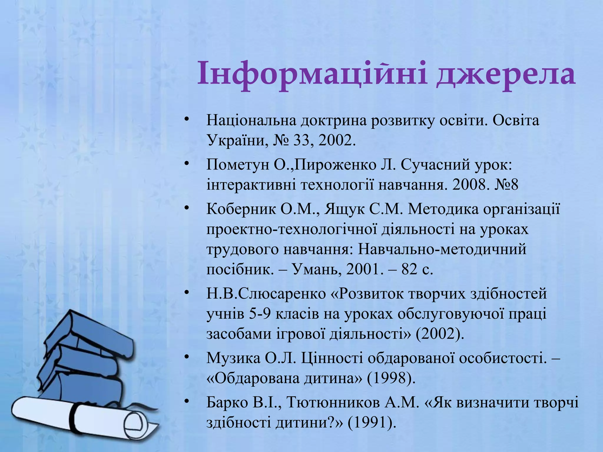 Інформаційні джерела
•
•
•

•

•
•

Національна доктрина розвитку освіти. Освіта
України, № 33, 2002.
Пометун О.,Пироженко Л. Сучасний урок:
інтерактивні технології навчання. 2008. №8
Коберник О.М., Ящук С.М. Методика організації
проектно-технологічної діяльності на уроках
трудового навчання: Навчально-методичний
посібник. – Умань, 2001. – 82 с.
Н.В.Слюсаренко «Розвиток творчих здібностей
учнів 5-9 класів на уроках обслуговуючої праці
засобами ігрової діяльності» (2002).
Музика О.Л. Цінності обдарованої особистості. –
«Обдарована дитина» (1998).
Барко В.І., Тютюнников А.М. «Як визначити творчі
здібності дитини?» (1991).

 