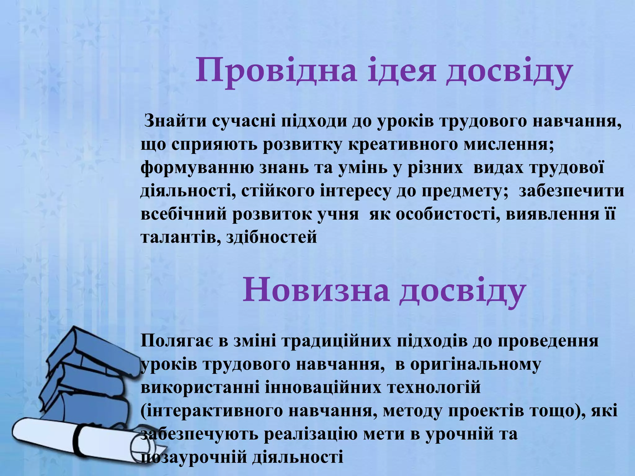 Провідна ідея досвіду
Знайти сучасні підходи до уроків трудового навчання,
що сприяють розвитку креативного мислення;
формуванню знань та умінь у різних видах трудової
діяльності, стійкого інтересу до предмету; забезпечити
всебічний розвиток учня як особистості, виявлення її
талантів, здібностей

Новизна досвіду
Полягає в зміні традиційних підходів до проведення
уроків трудового навчання, в оригінальному
використанні інноваційних технологій
(інтерактивного навчання, методу проектів тощо), які
забезпечують реалізацію мети в урочній та
позаурочній діяльності

 