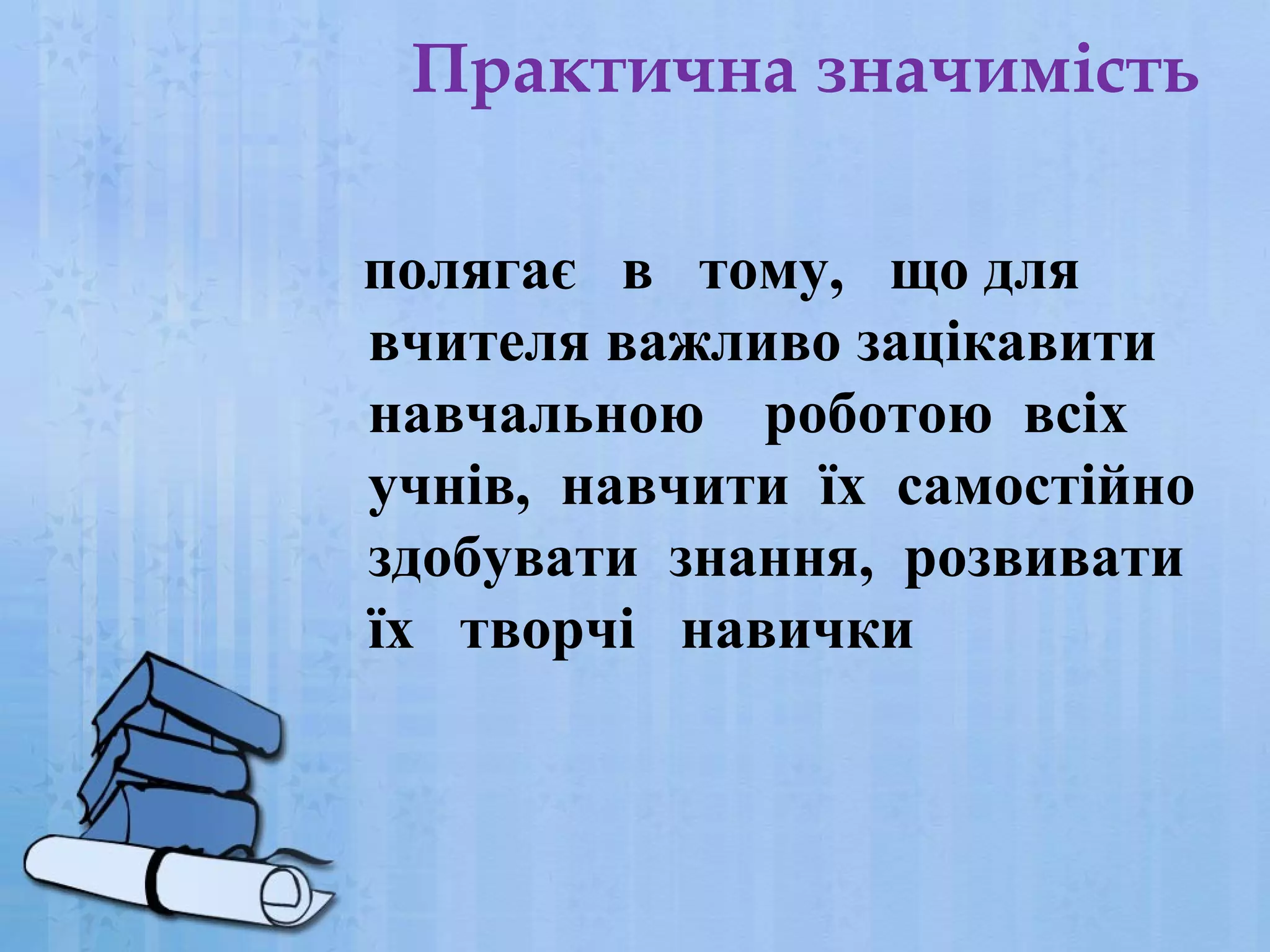 Практична значимість
полягає в тому, що для
вчителя важливо зацікавити
навчальною роботою всіх
учнів, навчити їх самостійно
здобувати знання, розвивати
їх творчі навички

 