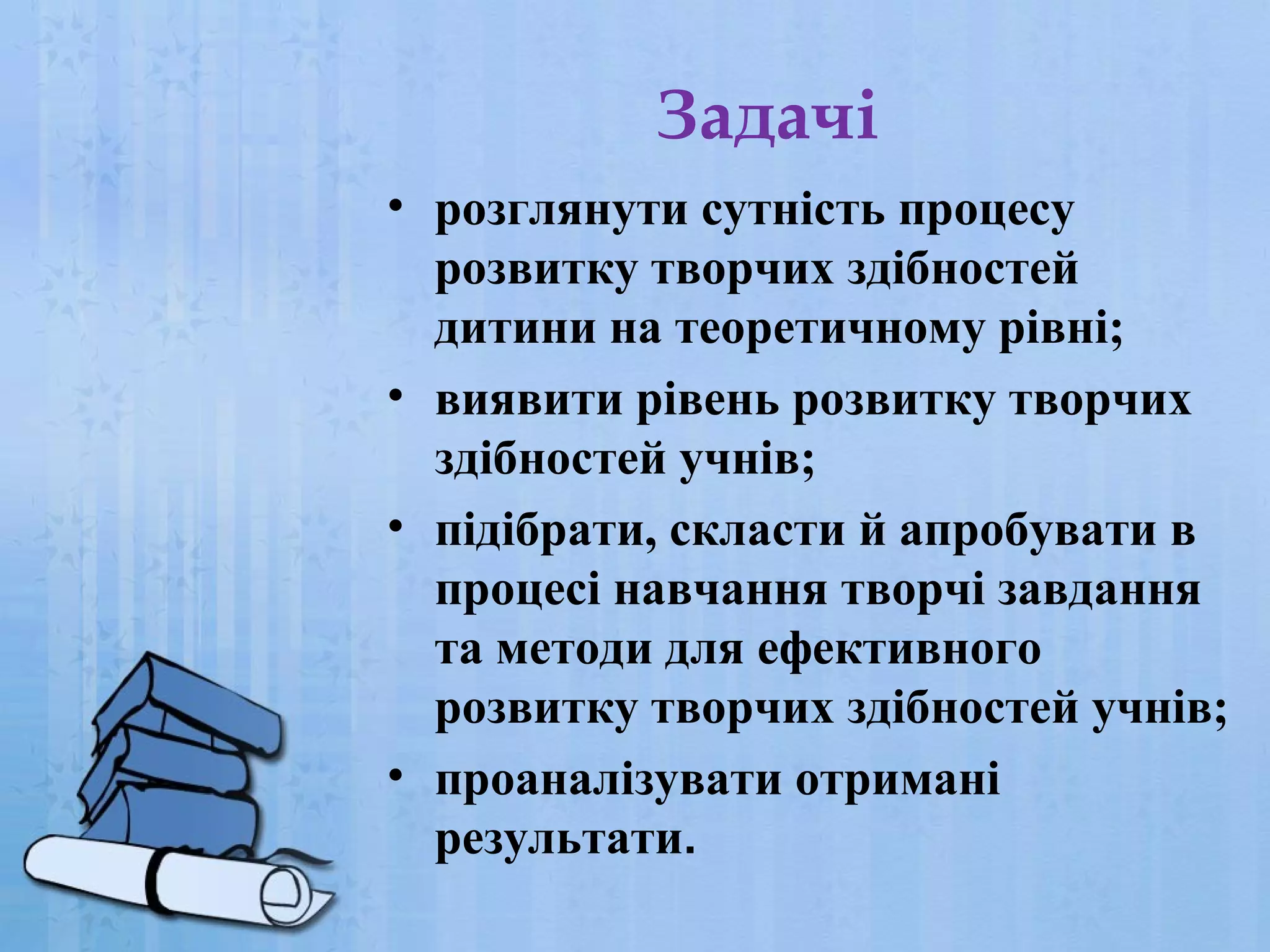 Задачі
• розглянути сутність процесу
розвитку творчих здібностей
дитини на теоретичному рівні;
• виявити рівень розвитку творчих
здібностей учнів;
• підібрати, скласти й апробувати в
процесі навчання творчі завдання
та методи для ефективного
розвитку творчих здібностей учнів;
• проаналізувати отримані
результати.

 