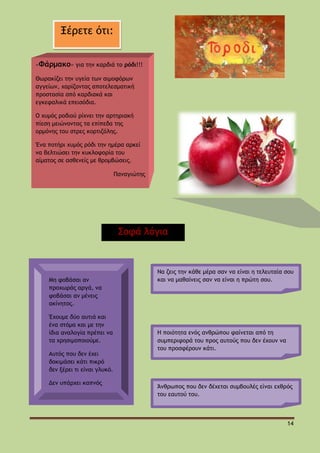 Ξέρετε ότι:
«Φάρμακο» για την καρδιά το ρόδι!!!
Θωρακίζει την υγεία των αιμοφόρων
αγγείων, χαρίζοντας αποτελεσματική
προστασία από καρδιακά και
εγκεφαλικά επεισόδια.
Ο χυμός ροδιού ρίχνει την αρτηριακή
πίεση μειώνοντας τα επίπεδα της
ορμόνης του στρες κορτιζόλης.
Ένα ποτήρι χυμός ρόδι την ημέρα αρκεί
να βελτιώσει την κυκλοφορία του
αίματος σε ασθενείς με θρομβώσεις.
Παναγιώτης

Σοφά λόγια

Μη φοβάσαι αν
προχωράς αργά, να
φοβάσαι αν μένεις
ακίνητος.
Έχουμε δύο αυτιά και
ένα στόμα και με την
ίδια αναλογία πρέπει να
τα χρησιμοποιούμε.
Αυτός που δεν έχει
δοκιμάσει κάτι πικρό
δεν ξέρει τι είναι γλυκό.
Δεν υπάρχει καπνός
χωρίς φωτιά.
Ο φθόνος δεν έκανε
ποτέ τον άνθρωπο
καλύτερο.

Να ζεις την κάθε μέρα σαν να είναι η τελευταία σου
και να μαθαίνεις σαν να είναι η πρώτη σου.

Η ποιότητα ενός ανθρώπου φαίνεται από τη
συμπεριφορά του προς αυτούς που δεν έχουν να
του προσφέρουν κάτι.

Άνθρωπος που δεν δέχεται συμβουλές είναι εχθρός
του εαυτού του.

14

 