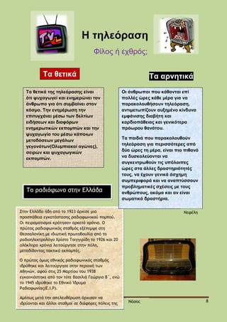 H τηλεόραση
Φίλος ή εχθρός;
Τα θετικά
Τα θετικά της τηλεόρασης είναι
ότι ψυχαγωγεί και ενημερώνει τον
άνθρωπο για ότι συμβαίνει στον
κόσμο. Την ενημέρωση την
επιτυγχάνει μέσω των δελτίων
ειδήσεων και διαφόρων
ενημερωτικών εκπομπών και την
ψυχαγωγία του μέσω κάποιων
μεταδόσεων μεγάλων
γεγονότων(Ολυμπιακοί αγώνες),
σειρών και ψυχαγωγικών
εκπομπών.

Το ραδιόφωνο στην Ελλάδα

Τα αρνητικά
Οι άνθρωποι που κάθονται επί
πολλές ώρες κάθε μέρα για να
παρακολουθήσουν τηλεόραση,
αντιμετωπίζουν αυξημένο κίνδυνο
εμφάνισης διαβήτη και
καρδιοπάθειας και γενικότερα
πρόωρου θανάτου.
Τα παιδιά που παρακολουθούν
τηλεόραση για περισσότερες από
δύο ώρες τη μέρα, είναι πιο πιθανό
να δυσκολεύονται να
συγκεντρωθούν τις υπόλοιπες
ώρες στα άλλες δραστηριότητές
τους, να έχουν γενικά άσχημη
συμπεριφορά και να αναπτύσσουν
προβληματικές σχέσεις με τους
ανθρώπους, ακόμα και αν είναι
σωματικά δραστήρια.

Στην Ελλάδα ήδη από το 1923 άρχισε μια
προσπάθεια εγκατάστασης ραδιοφωνικού πομπού.
Οι πειραματισμοί κράτησαν αρκετά χρόνια. Ο
πρώτος ραδιοφωνικός σταθμός εξέπεμψε στη
Θεσσαλονίκη με ιδιωτική πρωτοβουλία από το
ραδιοηλεκτρολόγο Χρίστο Τσιγγιρίδη το 1926 και 20
ολόκληρα χρόνια λειτούργησε στην πόλη,
μεταδίδοντας τακτικά εκπομπές.

Νεφέλη

Ο πρώτος όμως εθνικός ραδιοφωνικός σταθμός
ιδρύθηκε και λειτούργησε στην περιοχή των
Αθηνών, αφού στις 25 Μαρτίου του 1938
εγκαινιάστηκε από τον τότε βασιλιά Γεώργιο Β΄, ενώ
το 1945 ιδρύθηκε το Εθνικό Ίδρυμα
Ραδιοφωνίας(Ε.Ι.Ρ).
Αμέσως μετά την απελευθέρωση άρχισαν να
ιδρύονται και άλλοι σταθμοί σε διάφορες πόλεις της
χώρας.

Νάσος

8

 