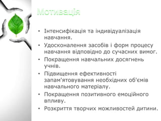 • Інтенсифікація та індивідуалізація
навчання.
• Удосконалення засобів і форм процесу
навчання відповідно до сучасних вимог.
• Покращення навчальних досягнень
учнів.
• Підвищення ефективності
запам'ятовування необхідних об'ємів
навчального матеріалу.
• Покращення позитивного емоційного
впливу.
• Розкриття творчих можливостей дитини.

 