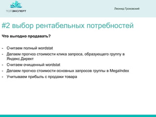 Леонид Гроховский

#2 выбор рентабельных потребностей
Что выгодно продавать?
- Считаем полный wordstat

- Делаем прогноз стоимости клика запроса, образующего группу в
Яндекс.Директ
- Считаем очищенный wordstat
- Делаем прогноз стоимости основных запросов группы в MegaIndex
- Учитываем прибыль с продажи товара

 