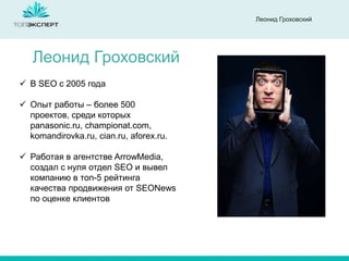 Леонид Гроховский

Леонид Гроховский
 В SEO с 2005 года

 Опыт работы – более 500
проектов, среди которых
panasonic.ru, championat.com,
komandirovka.ru, cian.ru, aforex.ru.
 Работая в агентстве ArrowMedia,
создал с нуля отдел SEO и вывел
компанию в топ-5 рейтинга
качества продвижения от SEONews
по оценке клиентов

 