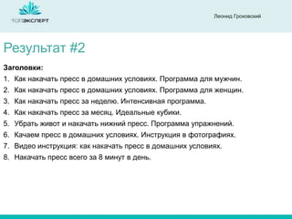 Леонид Гроховский

Результат #2
Заголовки:
1. Как накачать пресс в домашних условиях. Программа для мужчин.
2. Как накачать пресс в домашних условиях. Программа для женщин.

3. Как накачать пресс за неделю. Интенсивная программа.
4. Как накачать пресс за месяц. Идеальные кубики.
5. Убрать живот и накачать нижний пресс. Программа упражнений.
6. Качаем пресс в домашних условиях. Инструкция в фотографиях.
7. Видео инструкция: как накачать пресс в домашних условиях.
8. Накачать пресс всего за 8 минут в день.

 