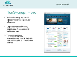 Леонид Гроховский

ТопЭксперт – это
 Учебный центр по SEO с
эффективной программой
обучения.

 Образовательный сайт,
содержащий справочную
информацию.
 Группа экспертов,
оказывающих услуги аудита,
консультаций и продвижения
сайтов.

 