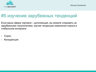 Леонид Гроховский

#5 изучение зарубежных тенденций
Если ваша сфера торговли – догоняющая, вы можете следовать за
зарубежными покупателями, изучая тенденции изменения спроса в
глобальном интернете

- Спрос
- Конкуренция

 