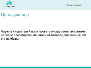 Леонид Гроховский

Цель доклада

Научить слушателей использовать инструменты аналитики
на этапе проектирования интернет-бизнеса для повышения
его прибыли.

 