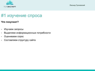 Леонид Гроховский

#1 изучение спроса
Что покупают?
- Изучаем запросы

- Выделяем информационные потребности
- Оцениваем спрос
- Составляем структуру сайта

 