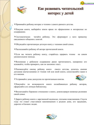 Как развивать читательский
интерес у детей
Прививайте ребенку интерес к чтению с самого раннего детства.
Покупая книги, выбирайте книги яркие по оформлению и интересные по
содержанию.
Систематически
читайте ребенку. Это сформирует у него привычку
ежедневного общения с книгой.
Обсуждайте прочитанную детскую книгу с членами своей семьи.
Рассказывайте ребенку об авторе прочитанной книги.
Если вы читаете ребенку книгу, старайтесь прервать чтение
увлекательном эпизоде.

на самом

Вспоминая с ребенком содержание ранее прочитанного, намеренно его
искажайте, чтобы проверить, как он запомнил текст.
Рекомендуйте своему ребенку книги
своего детства, делитесь своими
детскими впечатлениями от чтения той или иной книги, сопоставляйте ваши и
его мнения.
Устраивайте дома дискуссии по прочитанным книгам.
Покупайте по возможности книги
оформляйте его личную библиотеку.

полюбившихся

ребенку

авторов,

Воспитывайте бережное отношение к книге, демонстрируя книжные реликвии
своей семьи.
Дарите ребенку книги с дарственной надписью, теплыми пожеланиями. Спустя
годы это станет счастливым напоминанием о родном доме, его традициях,
дорогих и близких людях.

 
