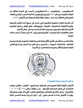 ‫ﻣﺪوﻧﺔ ﻛﻞ ﻳﻮم ﺻﺤﺔ‬

‫ﺗﺎﺑﻌﻮﻧﺎ ‪Facebook/Kolyoumseha‬‬

‫‪kolyoumseha.com‬‬

‫اﻻدﯾﻨﻮﻓﯿﺮوس ، ﺳﺎﺑﻮﻓﯿﺮوس ، و اﻻﺳﺘﺮوﻓﯿﺮوس( ﺗﺘﺴﺒﺐ ﻓﯽ اﻟﻨﺴﺒﮥ اﻟﺒﺎﻗﯿﮥ ﻣﻦ‬

‫اﻟﻨﺰﻻت اﻟﻤﻌﻮﯾﮥ. ﻓﯽ ﻋﺎم 3102، ﺗﻢ إدراج ﻧﻮروﻓﯿﺮوس أﻧﻪ أﯾﻀﺎ اﻟﺴﺒﺐ اﻟﺮﺋﯿﺴﯽ ﻟﻠﻨﺰﻻت‬

‫اﻟﻤﻌﻮﯾﮥ ﻓﯽ اﻻﻃﻔﺎل ﺗﺤﺖ ﻋﻤﺮ 5 ﺳﻨﻮات ﻃﺒﻘﺎ ﻟﻤﺮاﮐﺰ اﻟﺴﯿﻄﺮة ﻋﻠﻰ اﻷﻣﺮاض ) ‪. ( CDC‬‬

‫أﻣﺎ ﺑﺎﻟﻨﺴﺒﮥ ﻟﻠﻨﺰﻻت اﻟﻤﻌﻮﯾﮥ اﻟﺒﮑﺘﯿﺮﯾﮥ اﻟﺘﯽ ﺗﺤﺪث ﻓﯽ ﺟﻤﯿﻊ أﻧﺤﺎء اﻟﻌﺎﻟﻢ ﻓﺘﺴﺒﺒﻬﺎ‬

‫ﺑﮑﺘﯿﺮﯾﺎ أﺷﻬﺮﻫﺎ اﻟﺴﺎﻟﻤﻮﻧﯿﻼ ، اﻟﺸﯿﺠﻼ ، ﮐﻤﺒﯿﻠﻮﺑﻠﮑﺘﺮ ، واﻻي ﮐﻮﻻي. و ﺑﻌﺾ اﻟﺒﮑﺘﯿﺮﯾﺎ‬

‫اﻷﺧﺮى ﻣﺜﻞ ﮐﻠﻮﺳﺘﺮﯾﺪﯾﻮم و ﯾﺮﺳﯿﻨﯿﺎ ﯾﻤﮑﻦ أن ﺗﺴﺒﺐ وﺑﺎء ﻓﯽ ﺑﻌﺾ اﻷﺣﯿﺎن.‬

‫ﺑﻌﺾ اﻟﻄﻔﯿﻠﯿﺎت ﻣﺜﻞ اﻟﺠﯿﺎردﯾﺎ ، اﻟﮑﺮﯾﺒﺘﻮﺳﺒﻮرﯾﺪﯾﻮم ، اﻻ ﻣﯿﺒﺎ ﯾﻤﮑﻦ أن ﺗﺴﺒﺐ ﻧﺰﻻت‬

‫ﻣﻌﻮﯾﮥ.‬

‫ﻫﻨﺎك اﻟﻌﺪﯾﺪ ﻣﻦ اﻷﺳﺒﺎب اﻷﺧﺮى اﻷﻗﻞ ﺗﻮاﺗﺮا اﻟﻤﺴﺒﺒﮥ ﻟﻠﻨﺰﻻت اﻟﻤﻌﻮﯾﮥ ﻣﺜﻞ اﻟﺤﺴﺎﺳﯿﮥ‬

‫اﻟﻐﺬاﺋﯿﮥ ، واﻟﻤﻀﺎدات اﻟﺤﯿﻮﯾﮥ ، و اﻟﺴﻤﻮم. و ﻓﯽ ﮐﺜﯿﺮ ﻣﻦ اﻻﺣﯿﺎن ﯾﺘﻢ ادراج أﻋﺮاض‬
‫اﻟﻨﺰﻻت اﻟﻤﻌﻮﯾﮥ ﮐﺄﺛﺎر ﺟﺎﻧﺒﯿﮥ ﻣﺤﺘﻤﻠﮥ ﻟﻌﺪﯾﺪ ﻣﻦ اﻻدوﯾﮥ.‬

‫ﻣﺎ ھﻲ أﻋﺮاض اﻟﻨﺰﻟﺔ اﻟﻤﻌﻮﻳﺔ ؟‬
‫اﻷﻋﺮاض اﻷوﻟﯿﮥ ﻟﻠﻨﺰﻟﮥ اﻟﻤﻌﻮﯾﮥ ﻫﯽ :اﻹﺳﻬﺎل )ﻏﯿﺮ اﻟﺪﻣﻮي (، اﻟﻐﺜﯿﺎن ، واﻟﻘﯿﺊ، وﺑﻌﺾ‬

‫اﻟﺘﺸﻨﺠﺎت ﻓﯽ اﻟﺒﻄﻦ اﻟﻤﺼﺎﺣﺒﮥ ﻟﻺﺳﻬﺎل ، ﺣﻤﻰ ﺧﻔﯿﻔﮥ )ﺣﻮاﻟﯽ 001 ‪ F‬أو 77.73 ‪، ( C‬‬
‫وﻗﺸﻌﺮﯾﺮة ، ﺻﺪاع، و آﻻم ﻓﯽ اﻟﻌﻀﻼت ﻣﻊ اﻟﺸﻌﻮر ﺑﺎﻟﺘﻌﺐ. اﻟﻘﯽء ﻗﺪ ﯾﮑﻮن ﻣﻮﺟﻮا وﻗﺪ‬

‫ﯾﮑﻮن ﻻ. اﻷﻋﺮاض ﻋﺎدة ﻣﺎ ﺗﺴﺘﻤﺮ ﺣﻮاﻟﯽ 2 إﻟﻰ 5 أﯾﺎم ﺛﻢ ﯾﺒﺪأ ﺑﻌﺪﻫﺎ اﻟﺘﺤﺴﻦ. اﻟﻨﺰﻟﮥ‬

‫ﻣﺪوﻧﺔ ﻛﻞ ﻳﻮم ﺻﺤﺔ‬

‫ﺗﺎﺑﻌﻮﻧﺎ ‪Facebook/Kolyoumseha‬‬

‫‪kolyoumseha.com‬‬

 