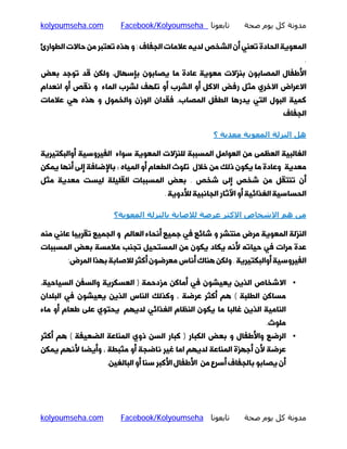 ‫ﻣﺪوﻧﺔ ﻛﻞ ﻳﻮم ﺻﺤﺔ‬

‫ﺗﺎﺑﻌﻮﻧﺎ ‪Facebook/Kolyoumseha‬‬

‫‪kolyoumseha.com‬‬

‫اﻟﻤﻌﻮﯾﮥ اﻟﺤﺎدة ﺗﻌﻨﯽ أن اﻟﺸﺨﺺ ﻟﺪﯾﻪ ﻋﻼﻣﺎت اﻟﺠﻔﺎف : و ﻫﺬه ﺗﻌﺘﺒﺮ ﻣﻦ ﺣﺎﻻت اﻟﻄﻮارئ‬
‫.‬

‫اﻷﻃﻔﺎل اﻟﻤﺼﺎﺑﻮن ﺑﻨﺰﻻت ﻣﻌﻮﯾﮥ ﻋﺎدة ﻣﺎ ﯾﺼﺎﺑﻮن ﺑﺈﺳﻬﺎل، وﻟﮑﻦ ﻗﺪ ﺗﻮﺟﺪ ﺑﻌﺾ‬

‫اﻻﻋﺮاض اﻻﺧﺮي ﻣﺜﻞ رﻓﺾ اﻻﮐﻞ أو اﻟﺸﺮب أو ﺗﻠﻬﻒ ﻟﺸﺮب اﻟﻤﺎء و ﻧﻘﺺ أو اﻧﻌﺪام‬
‫ﮐﻤﯿﮥ اﻟﺒﻮل اﻟﺘﯽ ﯾﺪرﻫﺎ اﻟﻄﻔﻞ اﻟﻤﺼﺎب، ﻓﻘﺪان اﻟﻮزن واﻟﺨﻤﻮل و ﻫﺬه ﻫﯽ ﻋﻼﻣﺎت‬

‫اﻟﺠﻔﺎف‬

‫ھﻞ اﻟﻨﺰﻟﺔ اﻟﻤﻌﻮﻳﺔ ﻣﻌﺪﻳﺔ ؟‬
‫اﻟﻐﺎﻟﺒﯿﮥ اﻟﻌﻈﻤﻰ ﻣﻦ اﻟﻌﻮاﻣﻞ اﻟﻤﺴﺒﺒﮥ ﻟﻠﻨﺰﻻت اﻟﻤﻌﻮﯾﮥ ﺳﻮاء اﻟﻔﯿﺮوﺳﯿﮥ أواﻟﺒﮑﺘﯿﺮﯾﮥ‬

‫ﻣﻌﺪﯾﮥ وﻋﺎدة ﻣﺎ ﯾﮑﻮن ذﻟﮏ ﻣﻦ ﺧﻼل ﺗﻠﻮث اﻟﻄﻌﺎم أو اﻟﻤﯿﺎه ؛ ﺑﺎﻹﺿﺎﻓﮥ إﻟﻰ أﻧﻬﺎ ﯾﻤﮑﻦ‬

‫أن ﺗﻨﺘﻘﻞ ﻣﻦ ﺷﺨﺺ إﻟﻰ ﺷﺨﺺ . ﺑﻌﺾ اﻟﻤﺴﺒﺒﺎت اﻟﻘﻠﯿﻠﮥ ﻟﯿﺴﺖ ﻣﻌﺪﯾﮥ ﻣﺜﻞ‬

‫اﻟﺤﺴﺎﺳﯿﮥ اﻟﻐﺬاﺋﯿﮥ أو اﻵﺛﺎر اﻟﺠﺎﻧﺒﯿﮥ ﻟﻸدوﯾﮥ .‬

‫ﻣﻦ ھﻢ اﻻﺷﺨﺎص اﻻﻛﺜﺮ ﻋﺮﺿﺔ ﻟﻼﺻﺎﺑﺔ ﺑﺎﻟﻨﺰﻟﺔ اﻟﻤﻌﻮﻳﺔ؟‬
‫اﻟﻨﺰﻟﮥ اﻟﻤﻌﻮﯾﮥ ﻣﺮض ﻣﻨﺘﺸﺮ و ﺷﺎﺋﻊ ﻓﯽ ﺟﻤﯿﻊ أﻧﺤﺎء اﻟﻌﺎﻟﻢ و اﻟﺠﻤﯿﻊ ﺗﻘﺮﯾﺒﺎ ﻋﺎﻧﯽ ﻣﻨﻪ‬

‫ﻋﺪة ﻣﺮات ﻓﯽ ﺣﯿﺎﺗﻪ ﻷﻧﻪ ﯾﮑﺎد ﯾﮑﻮن ﻣﻦ اﻟﻤﺴﺘﺤﯿﻞ ﺗﺠﻨﺐ ﻣﻼﻣﺴﮥ ﺑﻌﺾ اﻟﻤﺴﺒﺒﺎت‬

‫اﻟﻔﯿﺮوﺳﯿﮥ أواﻟﺒﮑﺘﯿﺮﯾﮥ . وﻟﮑﻦ ﻫﻨﺎك أﻧﺎس ﻣﻌﺮﺿﻮن أﮐﺜﺮ ﻟﻼﺻﺎﺑﮥ ﺑﻬﺬا اﻟﻤﺮض:‬

‫• اﻻﺷﺨﺎص اﻟﺬﯾﻦ ﯾﻌﯿﺸﻮن ﻓﯽ أﻣﺎﮐﻦ ﻣﺰدﺣﻤﮥ ) اﻟﻌﺴﮑﺮﯾﮥ واﻟﺴﻔﻦ اﻟﺴﯿﺎﺣﯿﮥ،‬
‫ﻣﺴﺎﮐﻦ اﻟﻄﻠﺒﮥ ( ﻫﻢ أﮐﺜﺮ ﻋﺮﺿﮥ ، وﮐﺬﻟﮏ اﻟﻨﺎس اﻟﺬﯾﻦ ﯾﻌﯿﺸﻮن ﻓﯽ اﻟﺒﻠﺪان‬

‫اﻟﻨﺎﻣﯿﮥ اﻟﺬﯾﻦ ﻏﺎﻟﺒﺎ ﻣﺎ ﯾﮑﻮن اﻟﻨﻈﺎم اﻟﻐﺬاﺋﯽ ﻟﺪﯾﻬﻢ ﯾﺤﺘﻮي ﻋﻠﻰ ﻃﻌﺎم أو ﻣﺎء‬
‫ﻣﻠﻮث.‬

‫• اﻟﺮﺿﻊ واﻷﻃﻔﺎل و ﺑﻌﺾ اﻟﮑﺒﺎر ) ﮐﺒﺎر اﻟﺴﻦ ذوي اﻟﻤﻨﺎﻋﮥ اﻟﻀﻌﯿﻔﮥ ( ﻫﻢ أﮐﺜﺮ‬

‫ﻋﺮﺿﮥ ﻷن أﺟﻬﺰة اﻟﻤﻨﺎﻋﮥ ﻟﺪﯾﻬﻢ اﻣﺎ ﻏﯿﺮ ﻧﺎﺿﺠﮥ أو ﻣﺜﺒﻄﮥ ، وأﯾﻀﺎ ﻷﻧﻬﻢ ﯾﻤﮑﻦ‬

‫أن ﯾﺼﺎﺑﻮ ﺑﺎﻟﺠﻔﺎف أﺳﺮع ﻣﻦ اﻷﻃﻔﺎل اﻷﮐﺒﺮ ﺳﻨﺎ أو اﻟﺒﺎﻟﻐﯿﻦ.‬

‫ﻣﺪوﻧﺔ ﻛﻞ ﻳﻮم ﺻﺤﺔ‬

‫ﺗﺎﺑﻌﻮﻧﺎ ‪Facebook/Kolyoumseha‬‬

‫‪kolyoumseha.com‬‬

 