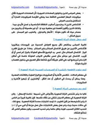 ‫ﻣﺪوﻧﺔ ﻛﻞ ﻳﻮم ﺻﺤﺔ‬

‫ﺗﺎﺑﻌﻮﻧﺎ ‪Facebook/Kolyoumseha‬‬

‫‪kolyoumseha.com‬‬

‫• ﺑﻌﺾ اﻟﻤﺮﺿﻰ اﻟﺬﯾﻦ ﯾﺘﻨﺎوﻟﻮن اﻟﻤﻀﺎدات اﻟﺤﯿﻮﯾﮥ ،ﻷن اﻟﻤﻀﺎدات اﻟﺤﯿﻮﯾﮥ ﺗﻘﺘﻞ‬
‫ﻣﯿﮑﺮوﺑﺎت اﻟﺠﻬﺎز اﻟﻬﻀﻤﯽ اﻟﻨﺎﻓﻌﮥ ﻣﻤﺎ ﯾﻌﻄﯽ اﻟﻔﺮﺻﮥ ﻟﻠﻤﯿﮑﺮوﺑﺎت اﻟﻀﺎرة أن‬
‫ﺗﺴﺘﻔﺤﻞ وﺗﺴﺒﺐ اﻟﻤﺮض.‬

‫• اﻻﺷﺨﺎص اﻟﺬﯾﻦ ﻻ ﯾﻤﺎرﺳﻮن أﺳﺎﻟﯿﺐ اﻟﻨﻈﺎﻓﮥ اﻟﺸﺨﺼﯿﮥ و ﻏﺴﻞ اﻷﯾﺪي ﺟﯿﺪا ،‬

‫وﮐﺬﻟﮏ اﻟﺬﯾﻦ ﯾﺄﮐﻠﻮن أﻃﻌﻤﮥ ﻏﯿﺮ ﻣﻄﻬﯿﮥ ﺟﯿﺪ او / أو ﻏﯿﺮ ﻣﻐﺴﻮﻟﮥ أو ﯾﺸﺮﺑﻮن ﻣﻦ‬

‫ﻣﺼﺎدر ﻣﯿﺎه ﻗﺪ ﺗﮑﻮن ﻣﻠﻮﺛﮥ ) اﻷﻧﻬﺎر واﻟﺠﺪاول ، واﻟﺤﻠﯿﺐ ﻏﯿﺮ اﻟﻤﺒﺴﺘﺮ ، ﻋﻠﻰ‬
‫ﺳﺒﯿﻞ اﻟﻤﺜﺎل. )‬

‫ﻛﯿﻒ ﺗﻨﺘﻘﻞ ﻋﺪوي اﻟﻨﺰﻟﺔ اﻟﻤﻌﻮﻳﺔ ؟‬
‫ﻏﺎﻟﺒﯿﮥ اﻟﻤﺮﺿﻰ ﯾﻤﮑﻨﻬﻢ ﻧﻘﻞ ﺟﻤﯿﻊ اﻟﻌﻮاﻣﻞ اﻟﻤﺴﺒﺒﮥ ﻣﻦ ﻓﯿﺮوﺳﺎت وﺑﮑﺘﯿﺮﯾﺎ‬

‫ﻟﻸﺷﺨﺎص اﻵﺧﺮﯾﻦ ﻋﻦ ﻃﺮﯾﻖ اﻻﺗﺼﺎل اﻟﻤﺒﺎﺷﺮ وﻏﯿﺮ اﻟﻤﺒﺎﺷﺮ ، وﻋﺎدة ﻋﻦ ﻃﺮﯾﻖ اﻟﻔﻢ و‬

‫اﻟﺒﺮاز . اﻻﺗﺼﺎل اﻟﻤﺒﺎﺷﺮ ﻣﺜﻞ: ﻟﻤﺲ ﯾﺪ اﻟﺮﺿﯿﻊ ﻟﻸﺳﻄﺢ اﻟﻤﻠﻮﺛﮥ ﺑﺎﻟﺒﺮاز ﺛﻢ ﻟﻤﺲ أخ أو‬
‫ﻗﺮﯾﺐ. اﻻﺗﺼﺎل ﻏﯿﺮ ﻣﺒﺎﺷﺮ ﻣﺜﻞ ﻟﻤﺲ ﻣﻘﺎﺑﺾ اﻻﺑﻮاب اﻟﻤﻠﻮﺛﮥ ﺧﺎﺻﮥ ﻓﯽ أﻣﺎﮐﻦ‬

‫اﻻزدﺣﺎم ﺛﻢ وﺿﻊ اﻟﯿﺪ ﻋﻠﯽ اﻟﻔﻢ. ﻃﺮﯾﻘﮥ أﺧﺮي ﺷﺎﺋﻌﮥ ﻟﻨﻘﻞ اﻟﻌﺪوي ﻫﯽ ﺑﺘﻨﺎول اﻃﻌﻤﮥ و‬
‫اﺷﺮﺑﮥ ﻣﻠﻮﺛﮥ .‬

‫ﻛﯿﻒ ﺗﺘﻠﻮث اﻻطﻌﻤﺔ ﺑﺎﻟﺒﻜﺘﯿﺮﻳﺎ أو اﻟﻔﯿﺮوﺳﺎت اﻟﻤﺴﺒﺒﺔ ﻟﻠﻨﺰﻟﺔ اﻟﻤﻌﻮﻳﺔ ؟‬
‫ﻓﯽ ﻣﻌﻈﻢ اﻟﺤﺎﻻت ، ﺗﺘﻼﻣﺲ اﻷﻏﺬﯾﮥ أو اﻟﻤﺸﺮوﺑﺎت ﻣﻊ اﻟﺒﺮاز اﻟﻤﻠﻮث ﺑﺎﻟﮑﺎﺋﻨﺎت اﻟﻤﻌﺪﯾﮥ‬
‫. وﻫﺬا ﯾﻤﮑﻦ أن ﯾﺤﺪث ﻓﯽ اﻟﺤﻘﻮل، أو ﻋﻨﺪ اﻟﻨﻘﻞ ، أواﻟﺘﺨﺰﯾﻦ، أو ﺗﺠﻬﯿﺰ اﻷﻏﺬﯾﮥ و‬

‫اﻟﻤﺸﺮوﺑﺎت .‬

‫ﻛﯿﻒ ﻳﺘﻢ ﺗﺸﺨﯿﺺ اﻟﻨﺰﻟﺔ اﻟﻤﻌﻮﻳﺔ ؟‬
‫ﻏﺎﻟﺒﺎ ﻣﺎ ﯾﺘﻢ ﺗﺸﺨﺺ اﻟﻨﺰﻟﮥ اﻟﻤﻌﻮﯾﮥ ﺑﺎﻷﻋﺮاض اﻟﺘﯽ ﺗﺴﺒﺒﻬﺎ )ﺧﺎﺻﮥ اﻹﺳﻬﺎل ( . وﻻن‬

‫اﻟﻨﺰﻟﮥ اﻟﻤﻌﻮﯾﮥ ﻓﯽ ﻣﻌﻈﻢ اﻻﺣﯿﺎن ﺗﺸﻔﯽ ﻣﻦ ﺗﻠﻘﺎء ﻧﻔﺴﻬﺎ ﻓﺈن ﻏﺎﻟﺒﯿﮥ ﮐﺒﯿﺮة ﻣﻦ اﻟﻨﺎس‬

‫ﻻ ﯾﺘﻢ ﺗﺸﺨﯿﺼﻬﺎ ﻣﻦ ﻗﺒﻞ اﻟﻄﺒﯿﺐ. ﻻ ﺗﻮﺟﺪ اﺧﺘﺒﺎرات ﻣﺤﺪدة ﻟﻠﻨﺰﻟﮥ اﻟﻤﻌﻮﯾﮥ . وﻣﻊ ذﻟﮏ ،‬

‫ﻓﯽ ﺣﺎﻻت ﺣﺪوث وﺑﺎء ﯾﺘﻢ ﻋﻤﻞ ﺑﻌﺾ اﻻﺧﺘﺒﺎرات ﻣﺜﻞ ﻋﻤﻞ ﻣﺰرﻋﮥ أو اﻟﺒﯽ ﺳﯽ آر )‪(pcr‬‬
‫ﻟﺘﺤﺪﯾﺪ اﻟﮑﺎﺋﻦ اﻟﻤﺴﺒﺐ ﻟﻠﻮﺑﺎء وﻟﮑﻦ ﺣﺎﻟﻤﺎ ﯾﺘﻢ ﺗﺤﺪﯾﺪ اﻟﻤﺴﺒﺐ ﯾﮑﻮن ﻣﻌﻈﻢ اﻟﻨﺎس ﻗﺪ‬

‫ﺗﻤﺎﺛﻠﻮ ﻟﻠﺸﻔﺎء.‬

‫ﻣﺪوﻧﺔ ﻛﻞ ﻳﻮم ﺻﺤﺔ‬

‫ﺗﺎﺑﻌﻮﻧﺎ ‪Facebook/Kolyoumseha‬‬

‫‪kolyoumseha.com‬‬

 