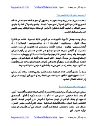 ‫ﻣﺪوﻧﺔ ﻛﻞ ﻳﻮم ﺻﺤﺔ‬

‫ﺗﺎﺑﻌﻮﻧﺎ ‪Facebook/Kolyoumseha‬‬

‫‪kolyoumseha.com‬‬

‫ﻛﯿﻒ ﻳﺘﻢ ﻋﻼج اﻟﻨﺰﻟﺔ اﻟﻤﻌﻮﻳﺔ ؟‬
‫ﻣﻌﻈﻢ اﻟﻨﺎس اﻟﻤﺼﺎﺑﯿﻦ ﺑﺎﻟﻨﺰﻟﮥ اﻟﻤﻌﻮﯾﮥ ﻻ ﯾﺘﻄﻠﺒﻮن أي ﻋﻼج. اﻟﻨﻘﻄﮥ اﻟﻤﻬﻤﮥ ﻓﯽ اﻟﺸﻔﺎء‬

‫اﻟﺴﺮﯾﻊ و اﻵﻣﻦ ﻫﻮ ﺗﻨﺎول اﻟﺴﻮاﺋﻞ ﻟﻤﻨﻊ ﺣﺪوث اﻟﺠﻔﺎف. ﯾﻨﺼﺢ ﺑﺎﻟﺴﻮاﺋﻞ اﻟﻌﺎدﯾﮥ و ﻟﯿﺲ‬

‫ﻋﺼﯿﺮ اﻟﻔﻮاﮐﻪ أو اﻟﺤﻠﯿﺐ ﻷﻧﻬﺎ ﻗﺪ ﺗﻄﯿﻞ اﻷﻋﺮاض. ﻓﯽ ﺣﺎﻟﮥ ﺣﺪوث اﻟﺠﻔﺎف، ﯾﺠﺐ ﺗﻘﯿﯿﻢ‬

‫اﻟﻤﺮﯾﺾ ﻣﻦ ﻗﺒﻞ اﻟﻄﺒﯿﺐ.‬

‫ﯾﻤﮑﻦ وﺻﻒ ﺑﻌﺾ اﻷدوﯾﮥ اﻷﺧﺮى ﻟﻠﺤﺪ ﻣﻦ أﻋﺮاض اﻟﻨﺰﻟﮥ اﻟﻤﻌﻮﯾﮥ . ﻓﻠﻠﺤﺪ ﻣﻦ اﻟﺘﻘﯿﺆ‬

‫ﯾﻤﮑﻦ ﺗﻨﺎول ، ﺑﺮوﻣﯿﺜﺎزﯾﻦ ) ﻓﯿﻨﯿﺮﺟﺎن ( ، أو ﺑﺮوﮐﻠﻮرﺑﯿﺮازﯾﻦ ) ﮐﻮﻣﺒﺎزﯾﻦ ( ، أو‬
‫أوﻧﺪاﻧﺴﯿﺘﺮون ) زوﻓﺮان (. وﯾﻨﺼﺢ اﻷﻃﺒﺎء ﺑﺎﺳﺘﺨﺪام ﻫﺬه اﻻدوﯾﮥ ﻓﯽ ﺻﻮرة ﻟﺒﻮس‬

‫)ﺗﺤﻤﯿﻠﮥ( أو أﻗﺮاص ﺳﺮﯾﻌﮥ اﻟﺬوﺑﺎن ﺗﻮﺿﻊ ﻋﻠﯽ اﻟﻠﺴﺎن ﻻﺣﺘﻤﺎل أن ﯾﻘﻮم اﻟﻤﺮﯾﺾ‬

‫ﺑﺘﺮﺟﯿﻌﻬﺎ. وﻗﺪ ﯾﺼﻒ اﻟﺒﻌﺾ اﻵﺧﺮ دﯾﻔﯿﻨﻮﮐﺴﯿﻼت )‪ ( Lomotil‬أو ﻟﯿﺒﺮوﻣﺎﯾﺪ )‪(Imodium‬‬
‫ﻹﺑﻄﺎء اﻹﺳﻬﺎل ﻓﯽ ﺣﯿﻦ أن اﻟﺒﻌﺾ اﻵﺧﺮ ﻻﯾﺤﺒﺬ ذﻟﮏ ﻷﻧﻬﺎ ﻗﺪ ﺗﻄﯿﻞ اﻟﻤﺮض. ﯾﻮﺻﯽ‬

‫اﻟﻌﺪﯾﺪ ﻣﻦ اﻷﻃﺒﺎء ﺑﻌﺪم ﺗﻨﺎول أي ﻋﻼج ﻃﺒﯽ ﻷﻋﺮاض اﻟﻨﺰﻟﮥ اﻟﻤﻌﻮﯾﮥ ﻻن ﺟﻤﯿﻊ اﻷدوﯾﮥ‬
‫ﻟﻬﺎ آﺛﺎر ﺟﺎﻧﺒﯿﮥ. إذا ﻟﻢ ﯾ‪‬ﺼﺐ اﻟﻤﺮﯾﺾ ﺑﺎﻟﺠﻔﺎف ﻓﺈن اﻻﻋﺮاض ﺳﺘﺘﻮﻗﻒ ﺑﺴﺮﻋﮥ .‬

‫وﻣﻊ ﺑﺪأ ﺗﺤﺴﻦ أﻋﺮاض اﻟﻨﺰﻟﮥ اﻟﻤﻌﻮﯾﮥ ﺧﺎﺻﮥ اﻟﻘﯿﺊ ﯾﻮﺻﯽ اﻻﻃﺒﺎء ﺑﻨﻈﺎم أﮐﻞ ﯾﺴﻤﯽ‬

‫‪ ) BRAT‬اﻟﻤﻮز واﻷرز و اﻟﺘﻔﺎح و اﻟﺨﺒﺰ اﻟﻤﺤﻤﺺ ( ﻟﻤﺪة ﯾﻮم أو اﺛﻨﯿﻦ ﻗﺒﻞ أن ﯾﻌﻮد اﻟﻤﺮﯾﺾ‬
‫إﻟﻰ اﻟﻨﻈﺎم اﻟﻐﺬاﺋﯽ اﻟﻌﺎدي.‬

‫ﻣﺘﻰ ﻳﺠﺐ أن ﺗﺰور اﻟﻄﺒﯿﺐ ؟‬
‫ﯾﻨﺒﻐﯽ ﻋﻠﯽ اﻟﻤﺮﯾﺾ أن ﯾﺮي اﻟﻄﺒﯿﺐ إذا اﺳﺘﻤﺮت أﻋﺮاض اﻟﻨﺰﻟﮥ اﻟﻤﻌﻮﯾﮥ أﮐﺜﺮ ﻣﻦ 5 أﯾﺎم ،‬
‫أو زادت ﺷﺪة اﻻﻋﺮاض ) اﻟﺤﻤﻰ ﻣﻦ 101 ‪ F‬أو 33.83 درﺟﮥ ﻣﺌﻮﯾﮥ أو أﮐﺜﺮ ( ، أو إﺳﻬﺎل‬

‫اﻟﺪﻣﻮي ، أو ﺟﻔﺎف، أو آﻻم ﻓﯽ اﻟﺒﻄﻦ ﻣﺴﺘﻤﺮة أو أﻋﺮاض أﺧﺮى. أﻋﺮاض اﻟﺠﻔﺎف ﺗﺸﻤﻞ‬
‫اﻧﺨﻔﺎض ﮐﻤﯿﮥ اﻟﺒﻮل ، ﺟﻔﺎف اﻷﻏﺸﯿﮥ اﻟﻤﺨﺎﻃﯿﮥ ، ﺟﻔﺎف اﻟﻔﻢ أو اﻟﺠﻠﺪ ، ﻧﻘﺺ اﻟﺪﻣﻮع ،‬
‫ﺿﻌﻒ ﻋﺎم ، دوﺧﮥ و اﻧﺨﻔﺎض ﺿﻐﻂ اﻟﺪم. أﻋﺮاض اﻟﺠﻔﺎف ﻫﯽ أﺣﺪ اﻷﺳﺒﺎب اﻟﻮﺟﯿﻬﮥ‬
‫ﻟﺮؤﯾﮥ اﻟﻄﺒﯿﺐ ﻓﻮرا.‬

‫ﻣﺪوﻧﺔ ﻛﻞ ﻳﻮم ﺻﺤﺔ‬

‫ﺗﺎﺑﻌﻮﻧﺎ ‪Facebook/Kolyoumseha‬‬

‫‪kolyoumseha.com‬‬

 