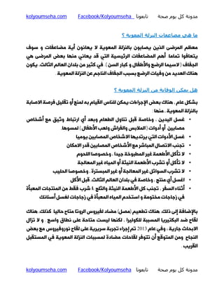‫ﻣﺪوﻧﺔ ﻛﻞ ﻳﻮم ﺻﺤﺔ‬

‫ﺗﺎﺑﻌﻮﻧﺎ ‪Facebook/Kolyoumseha‬‬

‫‪kolyoumseha.com‬‬

‫ﻣﺎ ھﻲ ﻣﻀﺎﻋﻔﺎت اﻟﻨﺰﻟﺔ اﻟﻤﻌﻮﻳﺔ ؟‬
‫ﻣﻌﻈﻢ اﻟﻤﺮﺿﻰ اﻟﺬﯾﻦ ﯾﺼﺎﺑﻮن ﺑﺎﻟﻨﺰﻟﮥ اﻟﻤﻌﻮﯾﮥ ﻻ ﯾﻌﺎﻧﻮن أﯾﮥ ﻣﻀﺎﻋﻔﺎت و ﺳﻮف‬
‫ﯾﺘﻌﺎﻓﻮا ﺗﻤﺎﻣﺎ. أﻫﻢ اﻟﻤﻀﺎﻋﻔﺎت اﻟﺮﺋﯿﺴﯿﮥ اﻟﺘﯽ ﻗﺪ ﯾﻌﺎﻧﯽ ﻣﻨﻬﺎ ﺑﻌﺾ اﻟﻤﺮﺿﻰ ﻫﯽ‬

‫اﻟﺠﻔﺎف ) ﻻﺳﯿﻤﺎ اﻟﺮﺿﻊ واﻷﻃﻔﺎل و ﮐﺒﺎر اﻟﺴﻦ (. ﻓﯽ ﮐﺜﯿﺮ ﻣﻦ ﺑﻠﺪان اﻟﻌﺎﻟﻢ اﻟﺜﺎﻟﺚ، ﯾﮑﻮن‬
‫ﻫﻨﺎك اﻟﻌﺪﯾﺪ ﻣﻦ وﻓﯿﺎت اﻟﺮﺿﻊ ﺑﺴﺒﺐ اﻟﺠﻔﺎف اﻟﻨﺎﺟﻢ ﻋﻦ اﻟﻨﺰﻟﮥ اﻟﻤﻌﻮﯾﮥ .‬
‫ھﻞ ﻳﻤﻜﻦ اﻟﻮﻗﺎﻳﺔ ﻣﻦ اﻟﻨﺰﻟﺔ اﻟﻤﻌﻮﻳﺔ ؟‬
‫ﺑﺸﮑﻞ ﻋﺎم ، ﻫﻨﺎك ﺑﻌﺾ اﻹﺟﺮاءات ﯾﻤﮑﻦ ﻟﻠﻨﺎس اﻟﻘﯿﺎم ﺑﻪ ﻟﻤﻨﻊ أو ﺗﻘﻠﯿﻞ ﻓﺮﺻﮥ اﻻﺻﺎﺑﮥ‬

‫ﺑﺎﻟﻨﺰﻟﮥ اﻟﻤﻌﻮﯾﮥ ، ﻣﻨﻬﺎ :‬

‫• ﻏﺴﻞ اﻟﯿﺪﯾﻦ ، وﺧﺎﺻﮥ ﻗﺒﻞ ﺗﻨﺎول اﻟﻄﻌﺎم وﺑﻌﺪ أي ارﺗﺒﺎط وﺛﯿﻖ ﻣﻊ أﺷﺨﺎص‬
‫ﻣﺼﺎﺑﯿﻦ أو أدوات ) اﻟﻤﻼﺑﺲ واﻟﻔﺮاش وﻟﻌﺐ اﻷﻃﻔﺎل ( ﻟﻤﺴﻮﻫﺎ.‬

‫• ﻏﺴﻞ اﻷدوات اﻟﺘﯽ ﯾﺮﺗﺪﯾﻬﺎ اﻻﺷﺨﺎص اﻟﻤﺼﺎﺑﯿﻦ ﯾﻮﻣﯿﺎ‬

‫• ﺗﺠﻨﺐ اﻻﺗﺼﺎل اﻟﻤﺒﺎﺷﺮ ﻣﻊ اﻷﺷﺨﺎص اﻟﻤﺼﺎﺑﯿﻦ ﻗﺪر اﻻﻣﮑﺎن‬
‫• ﻻ ﺗﺄﮐﻞ اﻷﻃﻌﻤﮥ ﻏﯿﺮ اﻟﻤﻄﺒﻮﺧﮥ ﺟﯿﺪا ، وﺧﺼﻮﺻﺎ اﻟﻠﺤﻮم‬
‫• ﻻ ﺗﺄﮐﻞ أو ﺗﺸﺮب اﻷﻃﻌﻤﮥ اﻟﻨﯿﺌﮥ أو اﻟﻤﯿﺎه ﻏﯿﺮ اﻟﻤﻌﺎﻟﺠﮥ‬

‫• ﻻ ﺗﺸﺮب اﻟﺴﻮاﺋﻞ ﻏﯿﺮ اﻟﻤﻌﺎﻟﺠﮥ أو ﻏﯿﺮ اﻟﻤﺒﺴﺘﺮة ، وﺧﺼﻮﺻﺎ اﻟﺤﻠﯿﺐ‬
‫• اﻏﺴﻞ أي ﻣﻨﺘﺞ ، وﺧﺎﺻﮥ ﻓﯽ ﺑﻠﺪان اﻟﻌﺎﻟﻢ اﻟﺜﺎﻟﺚ، ﻗﺒﻞ اﻷﮐﻞ‬

‫• أﺛﻨﺎء اﻟﺴﻔﺮ ، ﺗﺠﻨﺐ ﮐﻞ اﻷﻃﻌﻤﮥ اﻟﻨﯿﺌﮥ واﻟﺜﻠﺞ ؛ا ﺷﺮب ﻓﻘﻂ ﻣﻦ اﻟﻤﻨﺘﺠﺎت اﻟﻤﻌﺒﺄة‬
‫ﻓﯽ زﺟﺎﺟﺎت ﻣﺨﺘﻮﻣﮥ و اﺳﺘﺨﺪم اﻟﻤﯿﺎه اﻟﻤﻌﺒﺄة ﻓﯽ زﺟﺎﺟﺎت ﻟﻐﺴﻞ أﺳﻨﺎﻧﮏ‬

‫ﺑﺎﻹﺿﺎﻓﮥ إﻟﻰ ذﻟﮏ، ﻫﻨﺎك ﺗﻄﻌﯿﻢ )ﻣﺼﻞ( ﻣﻀﺎد ﻟﻔﯿﺮوس اﻟﺮوﺗﺎ ﻣﺘﺎح ﺣﺎﻟﯿﺎ. ﮐﺬﻟﮏ، ﻫﻨﺎك‬
‫ﻟﻘﺎح ﺿﺪ اﻟﺒﮑﺘﯿﺮﯾﺎ اﻟﻤﺴﺒﺒﮥ ﻟﻠﮑﻮﻟﯿﺮا ، ﻟﮑﻨﻬﺎ ﻟﯿﺴﺖ ﻣﺘﺎﺣﮥ ﻋﻠﻰ ﻧﻄﺎق واﺳﻊ . و ﻻ ﺗﺰال‬

‫اﻻﺑﺤﺎث ﺟﺎرﯾﮥ ؛ وﻓﯽ ﻋﺎم 3102 ﺗﻢ إﺟﺮاء ﺗﺠﺮﺑﮥ ﺳﺮﯾﺮﯾﮥ ﻋﻠﻰ ﻟﻘﺎح ﻧﻮروﻓﯿﺮوس ﻣﻊ ﺑﻌﺾ‬

‫اﻟﻨﺠﺎح. وﻣﻦ اﻟﻤﺘﻮﻗﻊ أن ﺗﺘﻮﻓﺮ ﻟﻘﺎﺣﺎت ﻣﻀﺎدة ﻟﻤﺴﺒﺒﺎت اﻟﻨﺰﻟﮥ اﻟﻤﻌﻮﯾﮥ ﻓﯽ اﻟﻤﺴﺘﻘﺒﻞ‬
‫اﻟﻘﺮﯾﺐ .‬

‫ﻣﺪوﻧﺔ ﻛﻞ ﻳﻮم ﺻﺤﺔ‬

‫ﺗﺎﺑﻌﻮﻧﺎ ‪Facebook/Kolyoumseha‬‬

‫‪kolyoumseha.com‬‬

 
