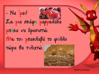 - Να ’μαι!
Σε μια σκάφη μαρμελάδα
μπήκα να δροσιστώ.
Με του μπακλαβά το φύλλο
τώρα θα τυλιχτώ.

Βιολέττα Σταύρου

 