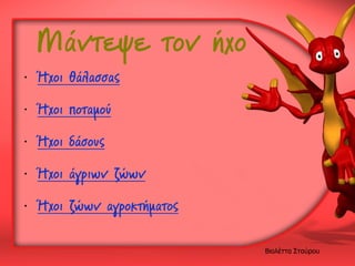 Μάντεψε τον ήχο

• Ήχοι θάλασσας
• Ήχοι ποταμού

• Ήχοι δάσους
• Ήχοι άγριων ζώων
• Ήχοι ζώων αγροκτήματος
Βιολέττα Σταύρου

 
