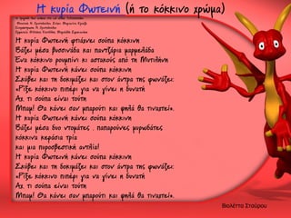 Η κυρία Φωτεινή (ή το κόκκινο χρώμα)

το τραγούδι δεν ανήκει στα cd «Εδώ Λιλιπούπολη»
Μουσική: Ν. Χριστοδούλου, Στίχοι: Μαριανίνα Κριεζή
Ενορχήστρωση: Ν. Χριστοδούλου
Ερμηνεία: Φίλιππος Κουτλίδης, Μαριέλλη Σφακιανάκη

Η κυρία Φωτεινή φτιάχνει σούπα κόκκινη
Βάζει μέσα βυσσινάδα και παντζάρια μαρμελάδα
Ένα κόκκινο ρουμπίνι κι αστακούς από τη Μυτιλήνη
Η κυρία Φωτεινή κάνει σούπα κόκκινη
Σκύβει και τη δοκιμάζει και στον άντρα της φωνάζει:
«Ρίξε κόκκινο πιπέρι για να γίνει η δυνατή
Αχ, τι σούπα είναι τούτη
Μπαμ! Θα κάνει σαν μπαρούτι και ψηλά θα τιναχτεί».
Η κυρία Φωτεινή κάνει σούπα κόκκινη
Βάζει μέσα δυο ντομάτες , παπαρούνες μυρωδάτες
κόκκινα κεράσια τρία
και μια πυροσβεστική αντλία!
Η κυρία Φωτεινή κάνει σούπα κόκκινη
Σκύβει και τη δοκιμάζει και στον άντρα της φωνάζει:
«Ρίξε κόκκινο πιπέρι για να γίνει η δυνατή
Αχ, τι σούπα είναι τούτη
Μπαμ! Θα κάνει σαν μπαρούτι και ψηλά θα τιναχτεί».

Βιολέττα Σταύρου

 