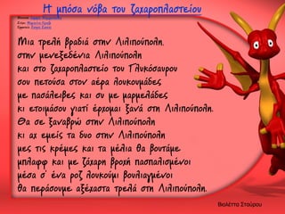 Η μπόσα νόβα του ζαχαροπλαστείου

Μουσική: Δημήρης Μαραγκόπουλος
Στίχοι: Μαριανίνα Κριεζή
Ερμηνεία: Σπύρος Σακκάς

Μια τρελή βραδιά στην Λιλιπούπολη,
στην μενεξεδένια Λιλιπούπολη
και στο ζαχαροπλαστείο του Γλυκόσαυρου
σου πετούσα στον αέρα λουκουμάδες
με πασάλειβες και συ με μαρμελάδες
κι ετοιμάσου γιατί έρχομαι ξανά στη Λιλιπούπολη.
Θα σε ξαναβρώ στην Λιλιπούπολη
κι αχ εμείς τα δυο στην Λιλιπούπολη
μες τις κρέμες και τα μέλια θα βουτάμε
μπλαφφ και με ζάχαρη βροχή πασπαλισμένοι
μέσα σ' ένα ροζ λουκούμι βουλιαγμένοι
θα περάσουμε αξέχαστα τρελά στη Λιλιπούπολη.
Βιολέττα Σταύρου

 