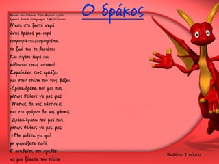 Μουσική: Λένα Πλάτωνος, Στίχοι: Μαριανίνα Κριεζή
Ερμηνεία: Αντώνης Κοντογεωργίου, Σαββίνα Γιαννάτου

Μέσα στα ζεστά νερά
ένας δράκος με ουρά
χασμουριέται-χασμουριέται,
τη ζωή του τη βαριέται.
Και λιγάκι παρά κει
κάθονται τρεις αστακοί.
Σημαδεύει, τους αρπάζει
και στην τσέπη του τους βάζει.
-Δράκε-δράκε πού μας πας,
μήπως θέλεις να μας φας;
Μήπως θα μας αλατίσεις
και στο φούρνο θα μας ψήσεις;
Δράκε-δράκε πού μας πας,
μήπως θέλεις να μας φας;
-Μη μιλάτε για φαΐ
μη φωνάζετε πολύ,
θ' ανεβείτε στο κρεβάτι
να μου ξύσετε την πλάτη.

Ο δράκος

Βιολέττα Σταύρου

 