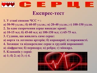 Експрес-тест
1. У стані спокою ЧСС = :
а) 50-90 уд.хв.; б) 60-85 уд.хв.; в) 20-40 уд.хв.; г) 100-150 уд.хв.
2. За одне скорочення серце викидає крові:
а) 10-15 мл; б) 45-60 мл; в) 100-150 мл; г) 65-75 мл.
3. Судини, що живлять саме серце:
а) аорта та легенева артерія; б) коронарні; в) порожнисті.
4. Захищає та відокремлює серце в грудній порожнині:
а) діафрагма; б) перикард; в) ребра; г) міокард.
5. Клапанів у серці:
а) 1; б) 2; в) 3; г) 4.

 