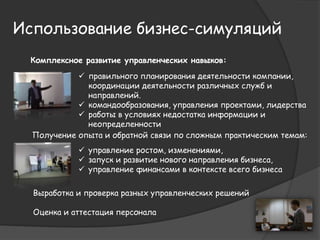 Использование бизнес-симуляций 
Комплексное развитие управленческих навыков: 
 правильного планирования деятельности компании, 
координации деятельности различных служб и 
направлений. 
 командообразования, управления проектами, лидерства 
 работы в условиях недостатка информации и 
неопределенности 
Получение опыта и обратной связи по сложным практическим темам: 
 управление ростом, изменениями, 
 запуск и развитие нового направления бизнеса, 
 управление финансами в контексте всего бизнеса 
Выработка и проверка разных управленческих решений 
Оценка и аттестация персонала 
 