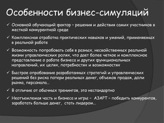 Особенности бизнес-симуляций 
 Основной обучающий фактор – решения и действия самих участников в 
жесткой конкурентной среде 
 Комплексная отработка практических навыков и умений, применяемых 
в реальной работе 
 Возможность попробовать себя в разных, несвойственных реальной 
жизни управленческих ролях, что дает более четкое и комплексное 
представление о работе бизнеса и других функциональных 
направлений, их целях, потребностях и возможностях 
 Быстрое опробование разработанных стратегий и управленческих 
решений без риска потери реальных денег, объемов продаж, доли 
рынка, персонала… 
 В отличие от обычных тренингов, это нестандартно 
 Неотъемлемая часть и бизнеса и игры – АЗАРТ – победить конкурентов, 
заработать больше денег, стать лидером… 
 