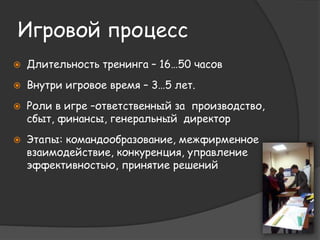 Игровой процесс 
 Длительность тренинга – 16…50 часов 
 Внутри игровое время – 3…5 лет. 
 Роли в игре –ответственный за производство, 
сбыт, финансы, генеральный директор 
 Этапы: командообразование, межфирменное 
взаимодействие, конкуренция, управление 
эффективностью, принятие решений 
 