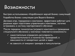 Возможности 
Быстрое использование «коробочных» версий бизнес-симуляций 
Разработка бизнес-симуляции для Вашего бизнеса 
Деловая игра, переданная в компанию, эффективно работает для 
решения задач подготовки управленцев в компании, логично 
встраиваясь в систему корпоративного обучения 
После передачи технологии (игрового комплекта и проведения 
специального обучения) у компании появляется возможность: 
 самостоятельно определять регулярность, 
продолжительность и количество проведений, в 
зависимости от конкретных целей и задач 
 не зависеть от внешних тренеров и консультантов 
 