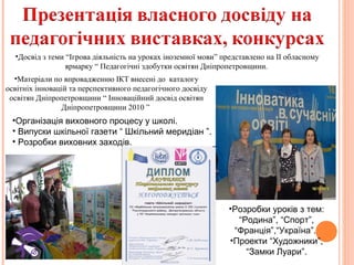 •Досвід з теми “Ігрова діяльність на уроках іноземної мови” представлено на ІІ обласному
ярмарку “ Педагогічні здобутки освітян Дніпропетровщини.
•Матеріали по впровадженню ІКТ внесені до каталогу
освітніх інновацій та перспективного педагогічного досвіду
освітян Дніпропетровщини “ Інноваційний досвід освітян
Дніпропетровщини 2010 ”

•Організація виховного процесу у школі.
• Випуски шкільної газети “ Шкільний меридіан ”.
• Розробки виховних заходів.

•Розробки уроків з тем:
“Родина”, “Спорт”,
“Франція”,“Україна”.
•Проекти “Художники”,
“Замки Луари”.

 