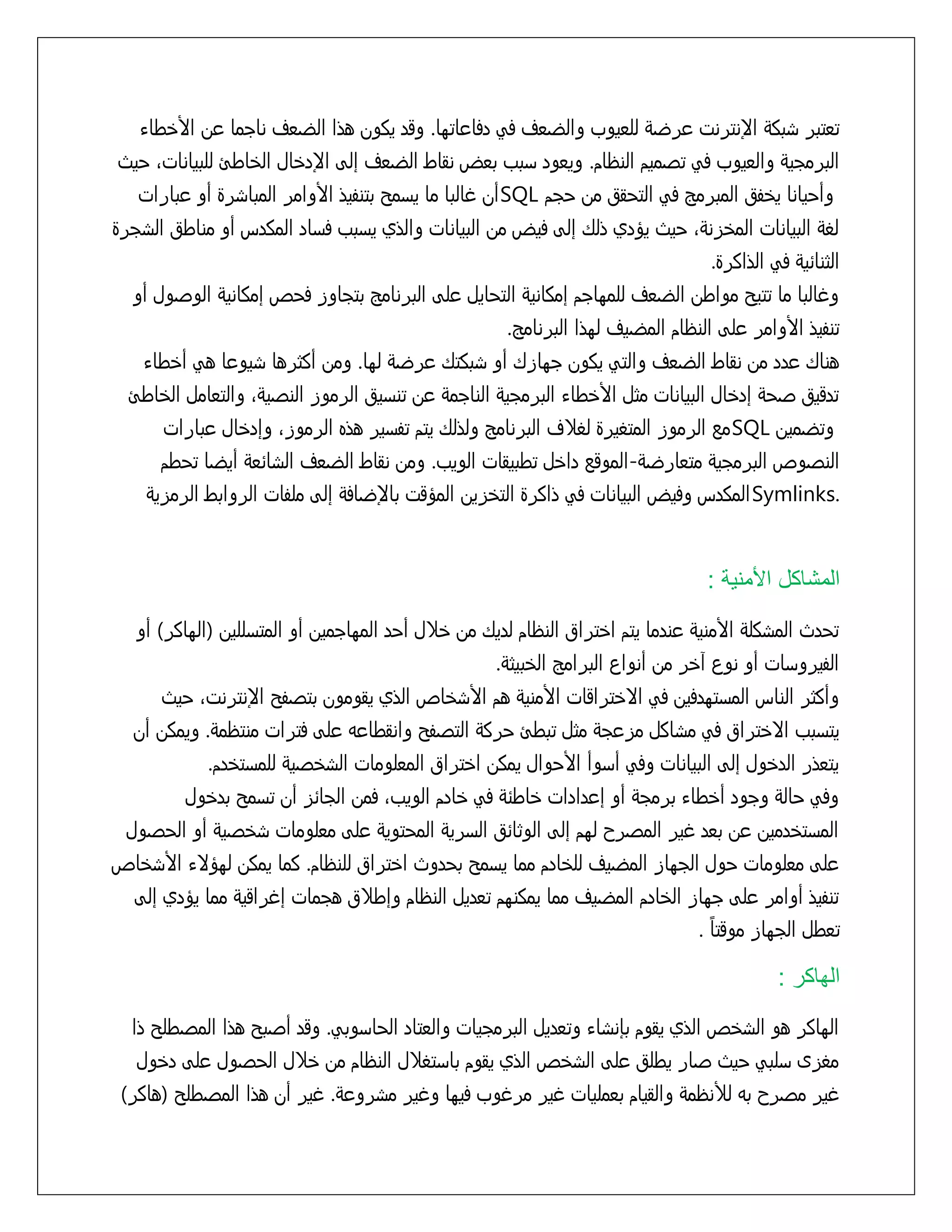 ‫تعتبر سبكٌ اإلنترنت عرضٌ للعيوب والضعف فً دفاعاتوا. وقد يكون هذا الضعف ناجما عن األذطاء‬
‫البرمجيٌ والعيوب فً تشميم النظام. ويعود زبب بعض نقاط الضعف إلٍ اإلدذال الذاطئ للبياناتَ خيث‬
‫وأخيانا يذفق المبرمح فً التخقق من خجم ‪SQL‬أن غالبا ما يزمد بتنفيذ األوامر المباسرة أو عبارات‬
‫لػٌ البيانات المذزنٌَ خيث يؤدي ذلك إلٍ فيض من البيانات والذي يزبب فزاد المكدس أو مناطق السجرة‬
‫الثناُيٌ فً الذاكرة.‬
‫وغالبا ما تتيد مواطن الضعف للمواجم إمكانيٌ التخايل علٍ البرنامح بتجاوز فخص إمكانيٌ الوشول أو‬
‫تنفيذ األوامر علٍ النظام المضيف لوذا البرنامح.‬
‫هناك عدد من نقاط الضعف والتً يكون جوازك أو سبكتك عرضٌ لوا. ومن أكثرها سيوعا هً أذطاء‬
‫تدقيق شخٌ إدذال البيانات مثل األذطاء البرمجيٌ الناجمٌ عن تنزيق الرموز النشيٌَ والتعامل الذاطئ‬
‫وتضمين ‪SQL‬مع الرموز المتػيرة لػّف البرنامح ولذلك يتم تفزير هذه الرموزَ وإدذال عبارات‬
‫النشوص البرمجيٌ متعارضٌ-الموقع داذل تطبيقات الويب. ومن نقاط الضعف الساُعٌ أيضا تخطم‬
‫.‪Symlinks‬المكدس وفيض البيانات فً ذاكرة التذزين المؤقت باإلضافٌ إلٍ ملفات الروابط الرمزيٌ‬

‫المشاكل األمنية :‬
‫تخدث المسكلٌ األمنيٌ عندما يتم اذتراق النظام لديك من ذّل أخد المواجمين أو المتزللين (الواكر) أو‬
‫الفيروزات أو نوع آذر من أنواع البرامح الذبيثٌ.‬
‫وأكثر الناس المزتودفين فً اِذتراقات األمنيٌ هم األسذاص الذي يقومون بتشفد اإلنترنتَ خيث‬
‫يتزبب اِذتراق فً مساكل مزعجٌ مثل تبطئ خركٌ التشفد وانقطاعى علٍ فترات منتظمٌ. ويمكن أن‬
‫يتعذر الدذول إلٍ البيانات وفً أزوأ األخوال يمكن اذتراق المعلومات السذشيٌ للمزتذدم.‬
‫وفً خالٌ وجود أذطاء برمجٌ أو إعدادات ذاطٌُ فً ذادم الويبَ فمن الجاُز أن تزمد بدذول‬
‫المزتذدمين عن بعد غير المشرح لوم إلٍ الوثاُق الزريٌ المختويٌ علٍ معلومات سذشيٌ أو الخشول‬
‫علٍ معلومات خول الجواز المضيف للذادم مما يزمد بخدوث اذتراق للنظام. كما يمكن لوؤِء األسذاص‬
‫تنفيذ أوامر علٍ جواز الذادم المضيف مما يمكنوم تعديل النظام وإطّق هجمات إغراقيٌ مما يؤدي إلٍ‬
‫ً‬
‫تعطل الجواز موقتا .‬

‫الهاكر :‬
‫الواكر هو السذص الذي يقوم بإنساء وتعديل البرمجيات والعتاد الخازوبً. وقد أشبد هذا المشطلد ذا‬
‫مػزى زلبً خيث شار يطلق علٍ السذص الذي يقوم بازتػّل النظام من ذّل الخشول علٍ دذول‬
‫غير مشرح بى لألنظمٌ والقيام بعمليات غير مرغوب فيوا وغير مسروعٌ. غير أن هذا المشطلد (هاكر)‬

 