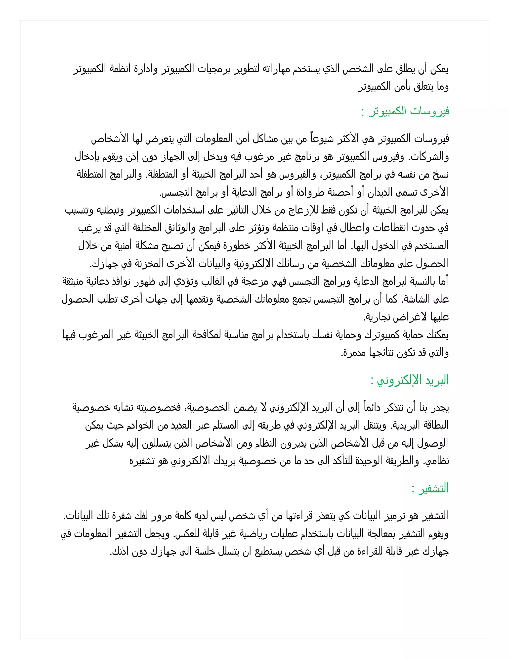 ‫يمكن أن يطلق علٍ السذص الذي يزتذدم مواراتى لتطوير برمجيات الكمبيوتر وإدارة أنظمٌ الكمبيوتر‬
‫وما يتعلق بأمن الكمبيوتر‬

‫فيروسات الكمبيوتر :‬
‫ً‬
‫فيروزات الكمبيوتر هً األكثر سيوعا من بين مساكل أمن المعلومات التً يتعرض لوا األسذاص‬
‫والسركات. وفيروس الكمبيوتر هو برنامح غير مرغوب فيى ويدذل إلٍ الجواز دون إذن ويقوم بإدذال‬
‫نزر من نفزى فً برامح الكمبيوترَ والفيروس هو أخد البرامح الذبيثٌ أو المتطفلٌ. والبرامح المتطفلٌ‬
‫األذرى تزمٍ الديدان أو أخشنٌ طروادة أو برامح الدعايٌ أو برامح التجزس.‬
‫يمكن للبرامح الذبيثٌ أن تكون فقط لإلزعاج من ذّل التأثير علٍ ازتذدامات الكمبيوتر وتبطُيى وتتزبب‬
‫فً خدوث انقطاعات وأعطال فً أوقات منتظمٌ وتؤثر علٍ البرامح والوثاُق المذتلفٌ التً قد يرغب‬
‫المزتذدم فً الدذول إليوا. أما البرامح الذبيثٌ األكثر ذطورة فيمكن أن تشبد مسكلٌ أمنيٌ من ذّل‬
‫الخشول علٍ معلوماتك السذشيٌ من رزاُلك اإللكترونيٌ والبيانات األذرى المذزنٌ فً جوازك.‬
‫أما بالنزبٌ لبرامح الدعايٌ وبرامح التجزس فوً مزعجٌ فً الػالب وتؤدي إلٍ ظوور نوافذ دعاُيٌ منبثقٌ‬
‫علٍ الساسٌ. كما أن برامح التجزس تجمع معلوماتك السذشيٌ وتقدموا إلٍ جوات أذرى تطلب الخشول‬
‫عليوا ألغراض تجاريٌ.‬
‫يمكنك خمايٌ كمبيوترك وخمايٌ نفزك بازتذدام برامح منازبٌ لمكافخٌ البرامح الذبيثٌ غير المرغوب فيوا‬
‫والتً قد تكون نتاُجوا مدمرة.‬

‫البريد اإللكترونً :‬
‫ً‬
‫يجدر بنا أن نتذكر داُما إلٍ أن البريد اإللكترونً ِ يضمن الذشوشيٌَ فذشوشيتى تسابى ذشوشيٌ‬
‫البطاقٌ البريديٌ. ويتنقل البريد اإللكترونً فً طريقى إلٍ المزتلم عبر العديد من الذوادم خيث يمكن‬
‫الوشول إليى من قبل األسذاص الذين يديرون النظام ومن األسذاص الذين يتزللون إليى بسكل غير‬
‫نظامً. والطريقٌ الوخيدة للتأكد إلٍ خد ما من ذشوشيٌ بريدك اإللكترونً هو تسفيره‬

‫التسفير :‬
‫التسفير هو ترميز البيانات كً يتعذر قراءتوا من أي سذص ليس لديى كلمٌ مرور لفك سفرة تلك البيانات.‬
‫ويقوم التسفير بمعالجٌ البيانات بازتذدام عمليات رياضيٌ غير قابلٌ للعكس. ويجعل التسفير المعلومات فً‬
‫جوازك غير قابلٌ للقراءة من قبل أي سذص يزتطيع ان يتزلل ذلزٌ الٍ جوازك دون اذنك.‬

 