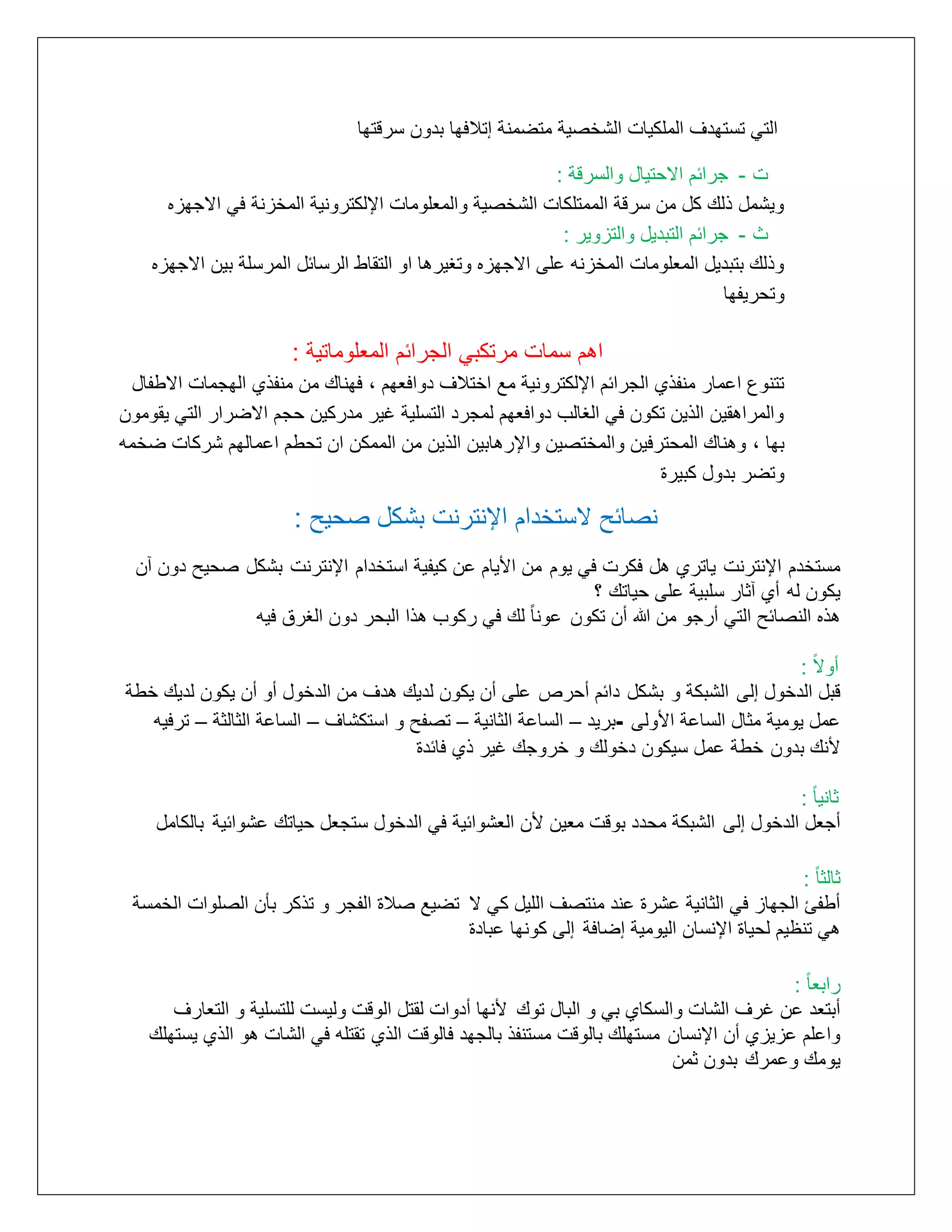 ‫التي تستهدف الملكيات الشخرية متضمنة إتالفها بدوع سرقتها‬
‫ت - مرائم االتيال والسرقة :‬
‫ويشمل ذلك كل مع سرقة الممتلكات الشخرية والمتلومات اإللكترونية المخزنة في اامهزه‬
‫ث - مرائم التبديل والتزوير :‬
‫وذلك بتبديل المتلومات المخزنه على اامهزه وتغيرها او التقاط الرسائل المرسلة بيع اامهزه‬
‫وتلريتها‬

‫اهم سمات مرتكبي المرائم المتلوماتية :‬
‫تتنوع اعمار منتذأ المرائم اإللكترونية مع اختالف دوافتهم , فهناك مع منتذأ الهممات ااطتال‬
‫والمراهقيع الذيع تكوع في الغالب دوافتهم لممرد التسلية غير مدركيع لمم ااضرار التي يقوموع‬
‫بها , وهناك الملترفيع والمختريع واإلرهابيع الذيع مع الممكع اع تلطم اعمالهم شركات ضخمه‬
‫وتضر بدول كبيرة‬

‫نصائح الستخدام اإلنترنت بشكل صحٌح :‬
‫مستخدم اإلنترنت ياترأ هل فكرت في يوم مع األيام عع كيتية استخدام اإلنترنت بشكل رليح دوع ع‬
‫يكوع له أأ ثار سلبية على لياتك ؟‬
‫هذه النرائح التي أرمو مع هللا أع تكوع عونا ًال‬
‫لك في ركوب هذا البلر دوع الغرا فيه‬
‫أواًال :‬
‫قبل الدخول إلى الشبكة و بشكل دائم ألرص على أع يكوع لديك هدف مع الدخول أو أع يكوع لديك خطة‬
‫عمل يومية مثال الساعة األولى -بريد – الساعة الثانية – ترتح و استكشاف – الساعة الثالثة – ترفيه‬
‫ألنك بدوع خطة عمل سيكوع دخولك و خرومك غير ذأ فائدة‬
‫ثانيا ًال :‬
‫أمتل الدخول إلى الشبكة ملدد بوقت متيع ألع التشوائية في الدخول ستمتل لياتك عشوائية بالكامل‬
‫ثالثا ًال :‬
‫أطتئ المهاز في الثانية عشرة عند منترف الليل كي ا تضيع رالة التمر و تذكر بأع الرلوات الخمسة‬
‫هي تنظيم للياة اإلنساع اليومية إضافة إلى كونها عبادة‬
‫رابتا ًال :‬
‫أبتتد عع غرف الشات والسكاأ بي و البال توك ألنها أدوات لقتل الوقت وليست للتسلية و التتارف‬
‫واعلم عزيزأ أع اإلنساع مستهلك بالوقت مستنتذ بالمهد فالوقت الذأ تقتله في الشات هو الذأ يستهلك‬
‫يومك وعمرك بدوع ثمع‬

 