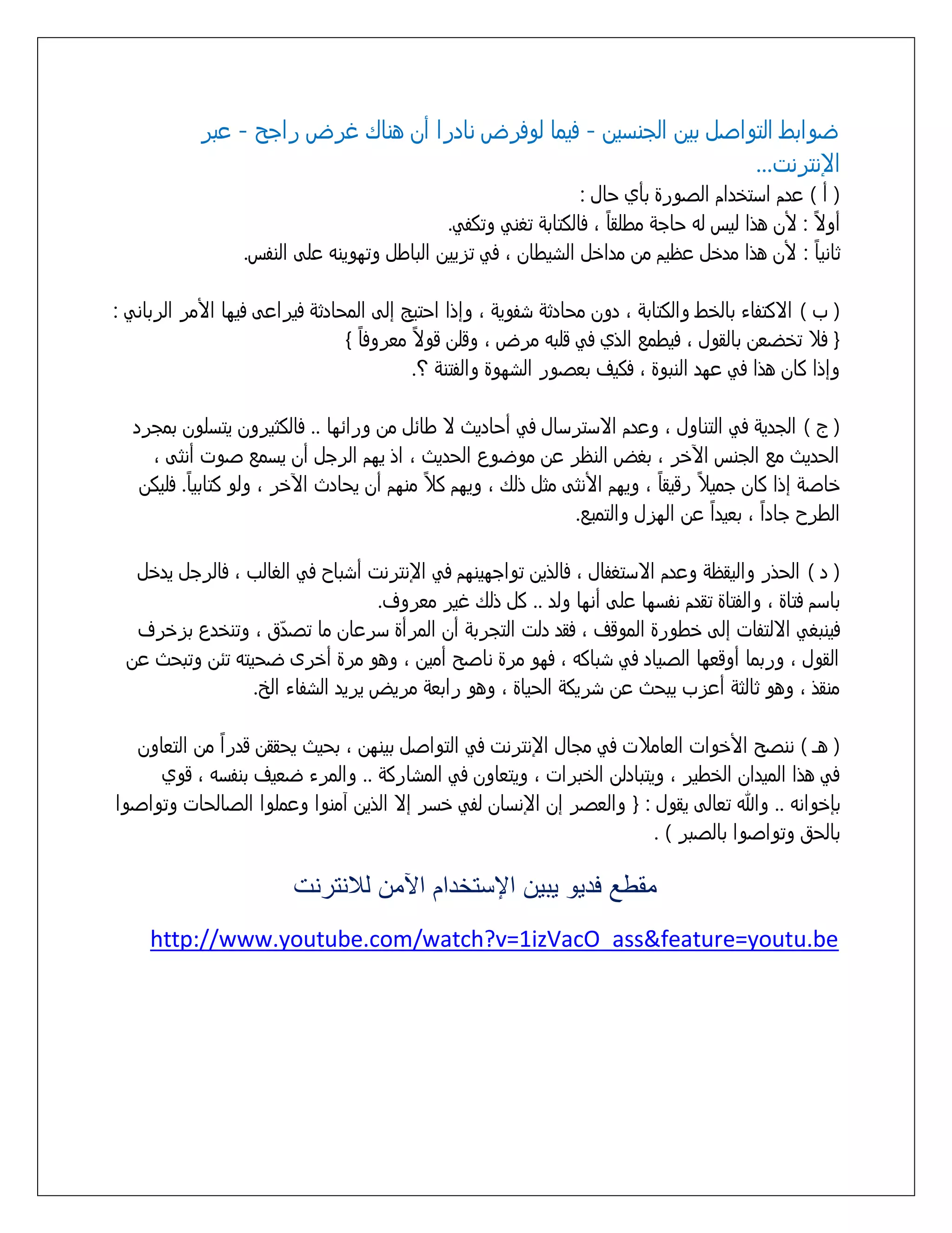 ‫ضوابط التواشل بين الجنزين - فيما لوفرض نادرا أن هناك غرض راجد - عبر‬
‫اإلنترنت...‬
‫( أ ) عدم ازتذدام الشورة بأي خال :‬
‫ً‬
‫ً‬
‫أوِ : ألن هذا ليس لى خاجٌ مطلقا َ فالكتابٌ تػنً وتكفً.‬
‫ً‬
‫ثانيا : ألن هذا مدذل عظيم من مداذل السيطان َ فً تزيين الباطل وتووينى علٍ النفس.‬
‫( ب ) اِكتفاء بالذط والكتابٌ َ دون مخادثٌ سفويٌ َ وإذا اختيح إلٍ المخادثٌ فيراعٍ فيوا األمر الربانً :‬
‫ً‬
‫ً‬
‫{ فّ تذضعن بالقول َ فيطمع الذي فً قلبى مرض َ وقلن قوِ معروفا }‬
‫وإذا كان هذا فً عود النبوة َ فكيف بعشور السووة والفتنٌ ؟.‬
‫( ج ) الجديٌ فً التناول َ وعدم اِزترزال فً أخاديث ِ طاُل من وراُوا .. فالكثيرون يتزلون بمجرد‬
‫الخديث مع الجنس اآلذر َ بػض النظر عن موضوع الخديث َ اذ يوم الرجل أن يزمع شوت أنثٍ َ‬
‫ً‬
‫ً‬
‫ً‬
‫ً‬
‫ذاشٌ إذا كان جميّ رقيقا َ ويوم األنثٍ مثل ذلك َ ويوم كّ منوم أن يخادث اآلذر َ ولو كتابيا. فليكن‬
‫ً‬
‫ً‬
‫الطرح جادا َ بعيدا عن الوزل والتميع.‬
‫( د ) الخذر واليقظٌ وعدم اِزتػفال َ فالذين تواجوينوم فً اإلنترنت أسباح فً الػالب َ فالرجل يدذل‬
‫بازم فتاة َ والفتاة تقدم نفزوا علٍ أنوا ولد .. كل ذلك غير معروف.‬
‫فينبػً اِلتفات إلٍ ذطورة الموقف َ فقد دلت التجربٌ أن المرأة زرعان ما تشدّق َ وتنذدع بزذرف‬
‫القول َ وربما أوقعوا الشياد فً سباكى َ فوو مرة ناشد أمين َ وهو مرة أذرى ضخيتى تُن وتبخث عن‬
‫منقذ َ وهو ثالثٌ أعزب يبخث عن سريكٌ الخياة َ وهو رابعٌ مريض يريد السفاء الر.‬
‫ً‬
‫( هـ ) ننشد األذوات العامّت فً مجال اإلنترنت فً التواشل بينون َ بخيث يخققن قدرا من التعاون‬
‫فً هذا الميدان الذطير َ ويتبادلن الذبرات َ ويتعاون فً المساركٌ .. والمرء ضعيف بنفزى َ قوي‬
‫بإذوانى .. وهللا تعالٍ يقول : { والعشر إن اإلنزان لفً ذزر إِ الذين آمنوا وعملوا الشالخات وتواشوا‬
‫بالخق وتواشوا بالشبر ) .‬

‫مقطع فديو يبيع اإلستخدام اآلمع لالنترنت‬
‫‪http://www.youtube.com/watch?v=1izVacO_ass&feature=youtu.be‬‬

 