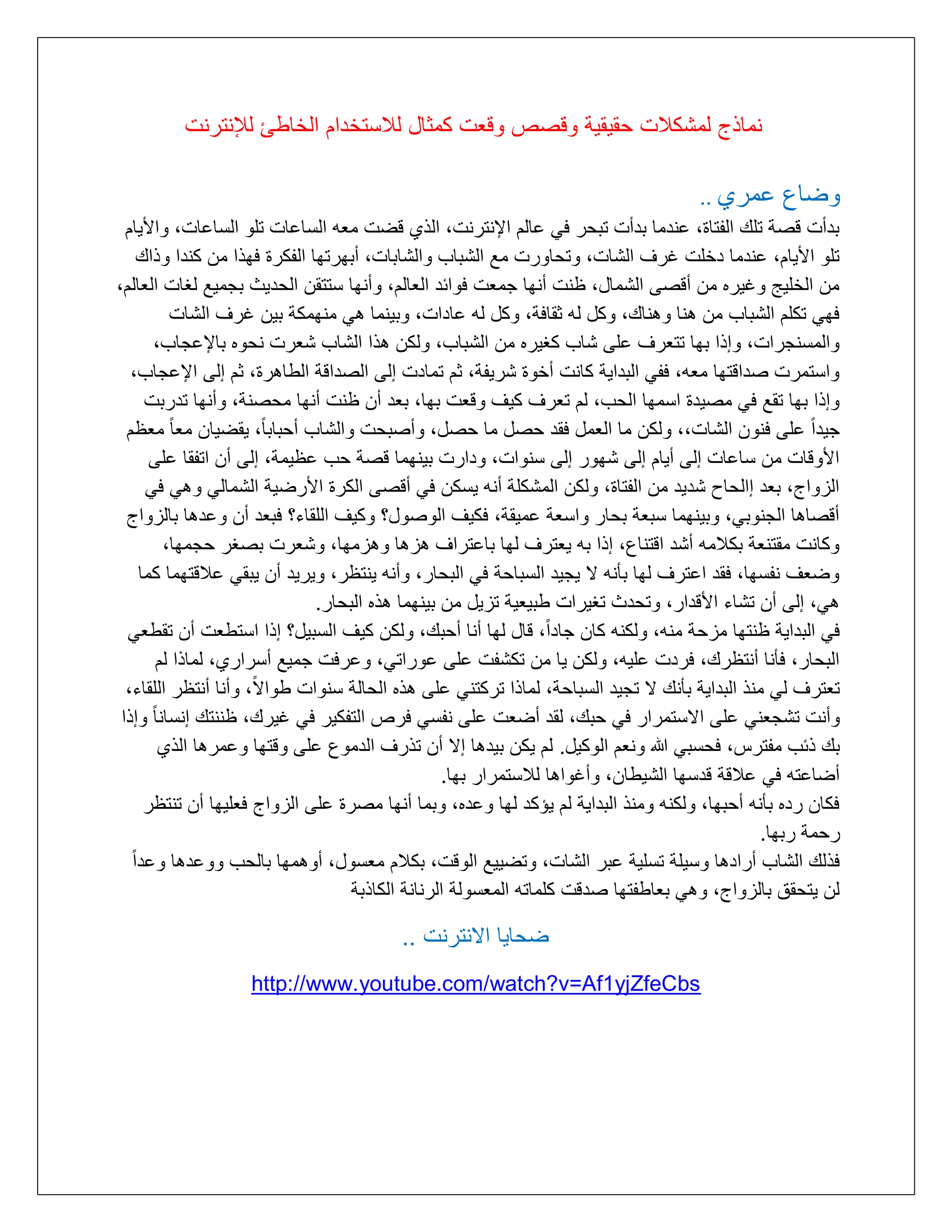 ‫نماذج لمشكالت حقٌقٌة وقصص وقعت كمثال لالستخدام الخاطئ لإلنترنت‬
‫وضاع عمرأ ..‬
‫بدأت قرة تلك التتاة, عندما بدأت تبلر في عالم اإلنترنت, الذأ قضت مته الساعات تلو الساعات, واأليام‬
‫تلو األيام, عندما دخلت غرف الشات, وتلاورت مع الشباب والشابات, أبهرتها التكرة فهذا مع كندا وذاك‬
‫مع الخليج وغيره مع أقرى الشمال, ظنت أنها ممتت فوائد التالم, وأنها ستتقع اللديث بمميع لغات التالم,‬
‫فهي تكلم الشباب مع هنا وهناك, وكل له ثقافة, وكل له عادات, وبينما هي منهمكة بيع غرف الشات‬
‫والمسنمرات, وإذا بها تتترف على شاب كغيره مع الشباب, ولكع هذا الشاب شترت نلوه باإلعماب,‬
‫واستمرت رداقتها مته, فتي البداية كانت أخوة شريتة, ثم تمادت إلى الرداقة الطاهرة, ثم إلى اإلعماب,‬
‫وإذا بها تقع في مريدة اسمها اللب, لم تترف كيف وقتت بها, بتد أع ظنت أنها ملرنة, وأنها تدربت‬
‫ميداًال على فنوع الشات,, ولكع ما التمل فقد لرل ما لرل, وأربلت والشاب ألباباًال, يقضياع متا ًال متظم‬
‫األوقات مع ساعات إلى أيام إلى شهور إلى سنوات, ودارت بينهما قرة لب عظيمة, إلى أع اتتقا على‬
‫الزواج, بتد إاللاح شديد مع التتاة, ولكع المشكلة أنه يسكع في أقرى الكرة األرضية الشمالي وهي في‬
‫أقراها المنوبي, وبينهما سبتة بلار واستة عميقة, فكيف الورول؟ وكيف اللقاء؟ فبتد أع وعدها بالزواج‬
‫وكانت مقتنتة بكالمه أشد اقتناع, إذا به يتترف لها باعتراف هزها وهزمها, وشترت برغر لممها,‬
‫وضتف نتسها, فقد اعترف لها بأنه ا يميد السبالة في البلار, وأنه ينتظر, ويريد أع يبقي عالقتهما كما‬
‫هي, إلى أع تشاء األقدار, وتلدث تغيرات طبيتية تزيل مع بينهما هذه البلار.‬
‫في البداية ظنتها مزلة منه, ولكنه كاع ماداًال, قال لها أنا ألبك, ولكع كيف السبيل؟ إذا استطتت أع تقطتي‬
‫البلار, فأنا أنتظرك, فردت عليه, ولكع يا مع تكشتت على عوراتي, وعرفت مميع أسرارأ, لماذا لم‬
‫تتترف لي منذ البداية بأنك ا تميد السبالة, لماذا تركتني على هذه اللالة سنوات طوااًال, وأنا أنتظر اللقاء,‬
‫وأنت تشمتني على ااستمرار في لبك, لقد أضتت على نتسي فرص التتكير في غيرك, ظننتك إنسانا ًال وإذا‬
‫بك ذئب متترس, فلسبي هللا ونتم الوكيل. لم يكع بيدها إا أع تذرف الدموع على وقتها وعمرها الذأ‬
‫أضاعته في عالقة قدسها الشيطاع, وأغواها لالستمرار بها.‬
‫فكاع رده بأنه ألبها, ولكنه ومنذ البداية لم يؤكد لها وعده, وبما أنها مررة على الزواج فتليها أع تنتظر‬
‫رلمة ربها.‬
‫فذلك الشاب أرادها وسيلة تسلية عبر الشات, وتضييع الوقت, بكالم متسول, أوهمها باللب ووعدها وعداًال‬
‫لع يتلقا بالزواج, وهي بتاطتتها ردقت كلماته المتسولة الرنانة الكاذبة‬

‫ضحاٌا االنترنت ..‬
‫‪http://www.youtube.com/watch?v=Af1yjZfeCbs‬‬

 
