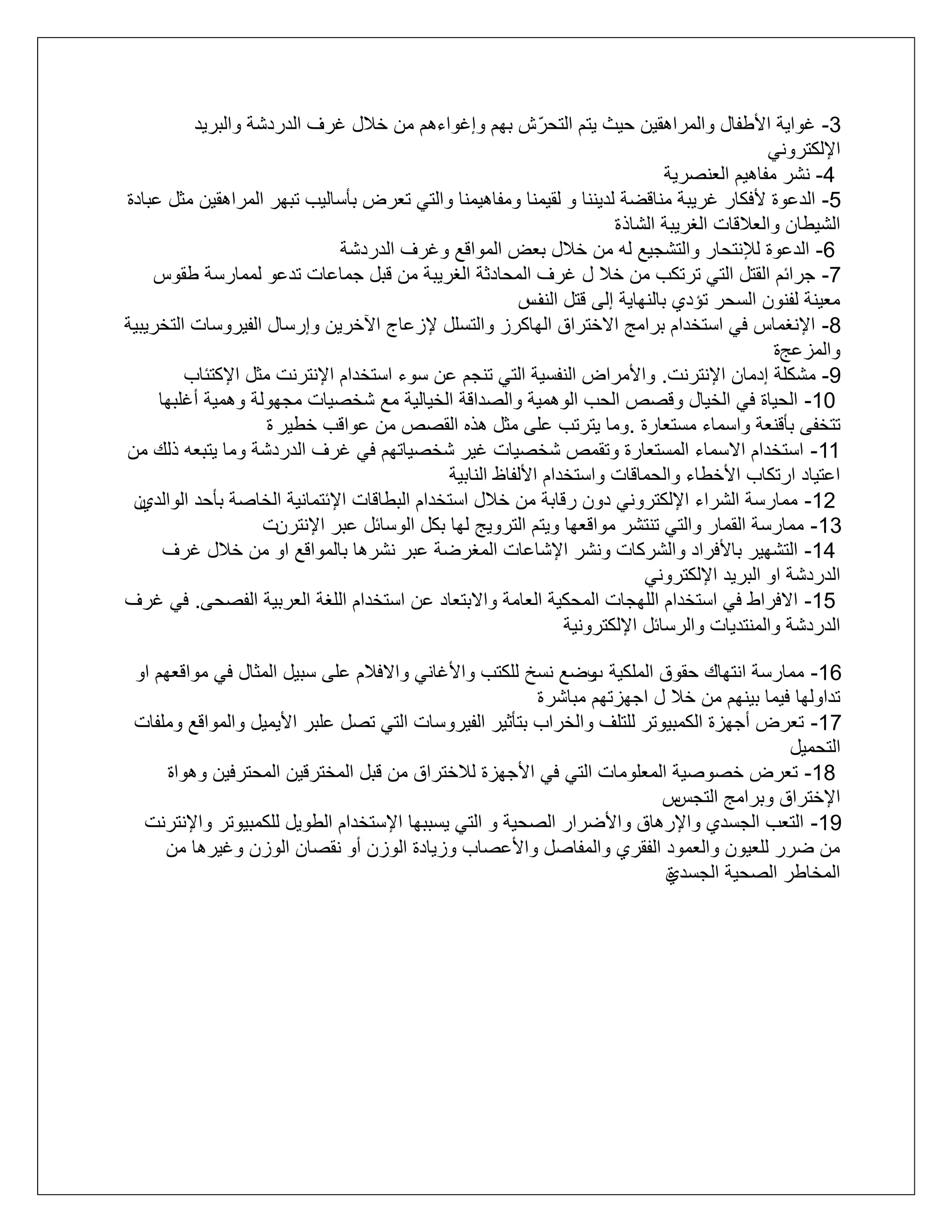 ‫3- غواية األطتال والمراهقيع ليث يتم التلرّ ش بهم وإغواءهم مع خالل غرف الدردشة والبريد‬
‫اإللكتروني‬
‫4- نشر متاهيم التنررية‬
‫5- الدعوة ألفكار غريبة مناقضة لديننا و لقيمنا ومتاهيمنا والتي تترض بأساليب تبهر المراهقيع مثل عبادة‬
‫الشيطاع والتالقات الغريبة الشاذ ة‬
‫6- الدعوة لإلنتلار والتشميع له مع خالل بتض المواقع وغرف الدردشة‬
‫7- مرائم القتل التي ترتكب مع خال ل غرف الملادثة الغريبة مع قبل مماعات تدعو لممارسة طقوس‬
‫متينة لتنوع السلر تؤدأ بالنهاية إلى قتل س‬
‫النف‬
‫8- اإلنغماس في استخدام برامج ااختراا الهاكرز والتسلل إلزعاج اآلخريع وإرسال التيروسات التخريبية‬
‫والمزعجة‬
‫9- مشكلة إدماع اإلنترنت. واألمراض النتسية التي تنمم عع سوء استخدام اإلنترنت مثل اإلكتئاب‬
‫01- اللياة في الخيال وقرص اللب الوهمية والرداقة الخيالية مع شخريات ممهولة وهمية أغلبها‬
‫تتختى بأقنتة واسماء مستتارة .وما يترتب على مثل هذه القرص مع عواقب خطير ة‬
‫11- استخدام ااسماء المستتارة وتقمص شخريات غير شخرياتهم في غرف الدردشة وما يتبته ذلك مع‬
‫اعتياد ارتكاب األخطاء واللماقات واستخدام األلتاظ النابية‬
‫ع‬
‫21- ممارسة الشراء اإللكتروني دوع رقابة مع خالل استخدام البطاقات اإلئتمانية الخارة بألد الوالدأ‬
‫31- ممارسة القمار والتي تنتشر مواقتها ويتم الترويج لها بكل الوسائل عبر اإلنترعت‬
‫41- التشهير باألفراد والشركات ونشر اإلشاعات المغرضة عبر نشرها بالمواقع او مع خالل غرف‬
‫الدردشة او البريد اإللكتروني‬
‫51- اافراط في استخدام اللهمات الملكية التامة واابتتاد عع استخدام اللغة التربية الترلى. في غرف‬
‫الدردشة والمنتديات والرسائل اإللكترونية‬
‫61- ممارسة انتهاك لقوا الملكية وضع نسخ للكتب واألغاني واافالم على سبيل المثال في مواقتهم او‬
‫ب‬
‫تداولها فيما بينهم مع خال ل امهزتهم مباشر ة‬
‫71- تترض أمهزة الكمبيوتر للتلف والخراب بتأثير التيروسات التي ترل علبر األيميل والمواقع وملتات‬
‫التلميل‬
‫81- تترض خرورية المتلومات التي في األمهزة لالختراا مع قبل المخترقيع الملترفيع وهواة‬
‫س‬
‫اإلختراا وبرامج التمس‬
‫91- التتب المسدأ واإلرهاا واألضرار الرلية و التي يسببها اإلستخدام الطويل للكمبيوتر واإلنترنت‬
‫مع ضرر للتيوع والتمود التقرأ والمتارل واألعراب وزيادة الوزع أو نقراع الوزع وغيرها مع‬
‫المخاطر الرلية المسدأ‬
‫ة‬

 