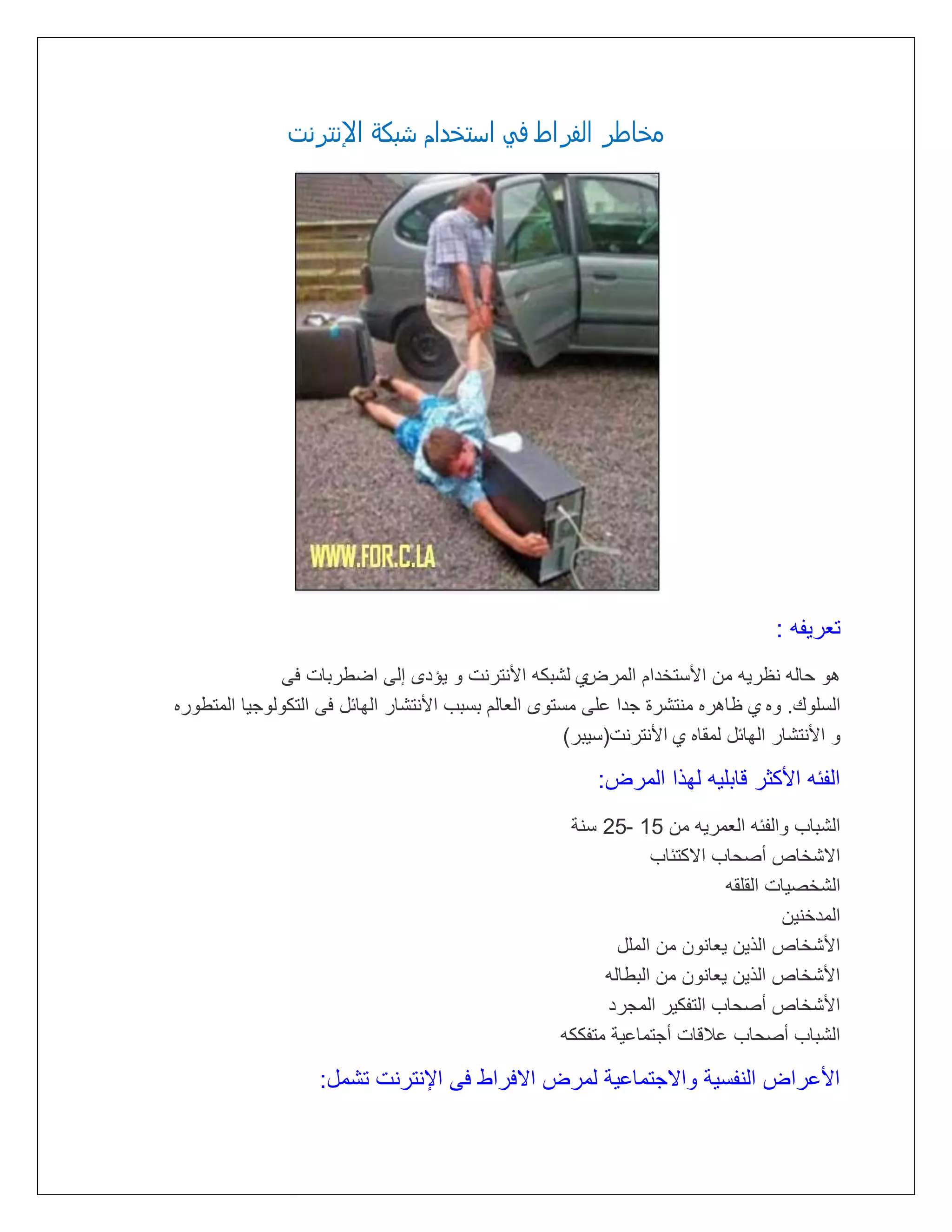 ‫مذاطر الفراط فً ازتذدام سبكٌ اإلنترنت‬

‫تتريته :‬
‫أ لشبكه األنترنت و يؤدى إلى اضطربات فى‬
‫هو لاله نظريه مع األستخدام المرض‬
‫السلوك. وه أ ظاهره منتشرة مدا على مستوى التالم بسبب األنتشار الهائل فى التكولوميا المتطوره‬
‫و األنتشار الهائل لمقاه أ األنترنت(سيبر)‬

‫التئه األكثر قابليه لهذا المرض:‬
‫الشباب والتئه التمريه مع 51 -52 سنة‬
‫ااشخاص أرلاب ااكتئاب‬
‫الشخريات القلقه‬
‫المدخنيع‬
‫األشخاص الذيع يتانوع مع الملل‬
‫األشخاص الذيع يتانوع مع البطاله‬
‫األشخاص أرلاب التتكير الممرد‬
‫الشباب أرلاب عالقات أمتماعية متتككه‬

‫األعراض النتسية واامتماعية لمرض اافراط فى اإلنترنت تشمل:‬

 