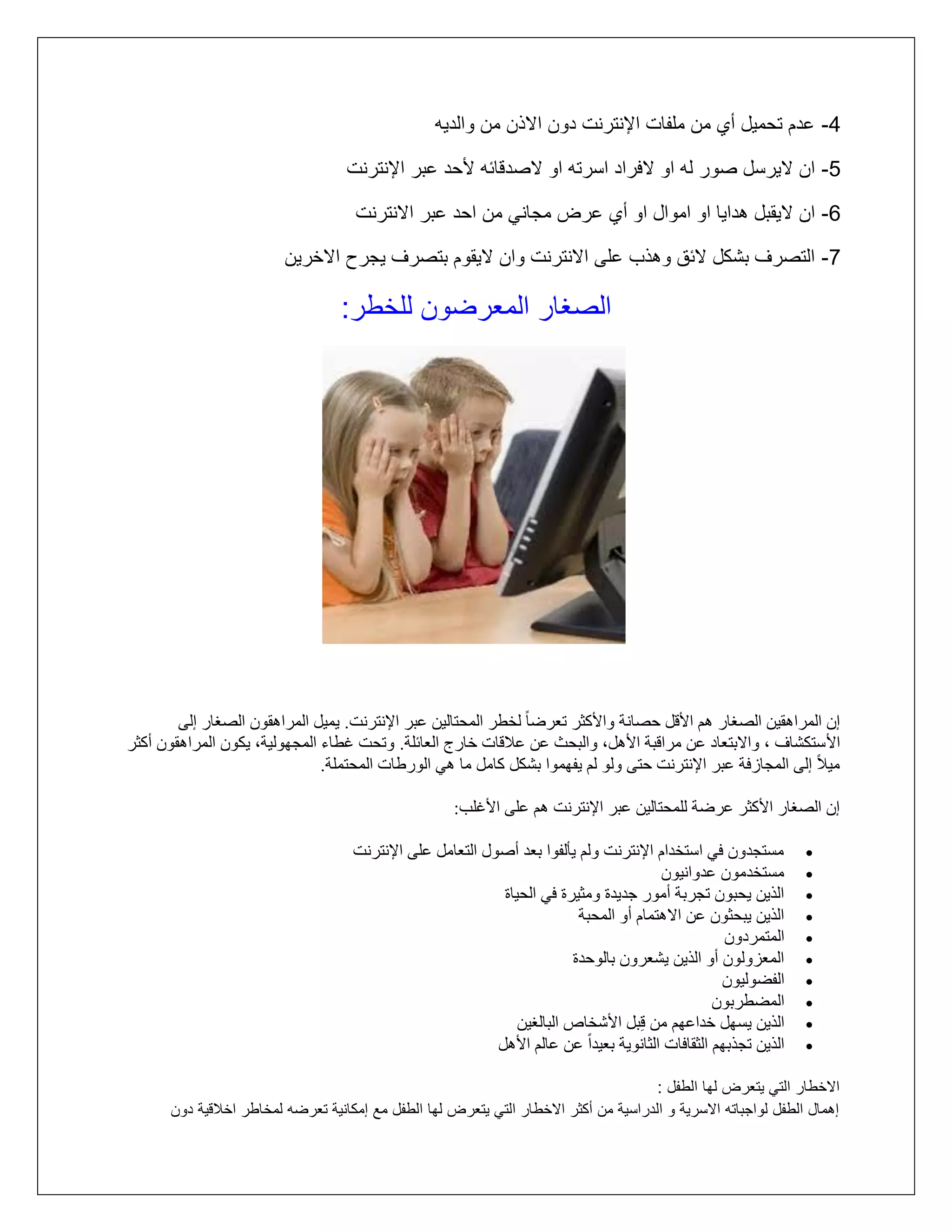 ‫4- عدم تلميل أأ مع ملتات اإلنترنت دوع ااذع مع والديه‬
‫5- اع ايرسل رور له او افراد اسرته او اردقائه أللد عبر اإلنترنت‬
‫6- اع ايقبل هدايا او اموال او أأ عرض مماني مع الد عبر اانترنت‬
‫7- التررف بشكل ائا وهذب على اانترنت واع ايقوم بتررف يمرح ااخريع‬

‫الرغار المترضوع للخطر:‬

‫إٌ انًزاهقيٍ انصغار هى األقم حصاَت واألكثز حعزضا ً نخطز انًحخانيٍ عبز اإلَخزَج. يًيم انًزاهقىٌ انصغار إنى‬
‫األ سخكشاف ، واالبخعاد عٍ يزاقبت األهم، وانبحث عٍ عالقاث خارج انعائهت. وححج غطاء انًجهىنيت، يكىٌ انًزاهقىٌ أكثز‬
‫ييالً إنى انًجاسفت عبز اإلَخزَج حخى ونى نى يفهًىا بشكم كايم يا هي انىرطاث انًحخًهت.‬
‫إٌ انصغار األكثز عزضت نهًحخانيٍ عبز اإلَخزَج هى عهى األغهب:‬
‫‪‬‬
‫‪‬‬
‫‪‬‬
‫‪‬‬
‫‪‬‬
‫‪‬‬
‫‪‬‬
‫‪‬‬
‫‪‬‬
‫‪‬‬

‫يسخجذوٌ في اسخخذاو اإلَخزَج ونى يأنفىا بعذ أصىل انخعايم عهى اإلَخزَج‬
‫يسخخذيىٌ عذواَيىٌ‬
‫انذيٍ يحبىٌ حجزبت أيىر جذيذة ويثيزة في انحياة‬
‫انذيٍ يبحثىٌ عٍ االهخًاو أو انًحبت‬
‫انًخًزدوٌ‬
‫انًعشونىٌ أو انذيٍ يشعزوٌ بانىحذة‬
‫انفضىنيىٌ‬
‫انًضطزبىٌ‬
‫انذيٍ يسهم خذاعهى يٍ قِبم األشخاص انبانغيٍ‬
‫انذيٍ حجذبهى انثقافاث انثاَىيت بعيذاً عٍ عانى األهم‬

‫ااخطار التي يتترض لها الطتل :‬
‫إهمال الطتل لوامباته ااسرية و الدراسية مع أكثر ااخطار التي يتترض لها الطتل مع إمكانية تترضه لمخاطر اخالقية دوع‬

 