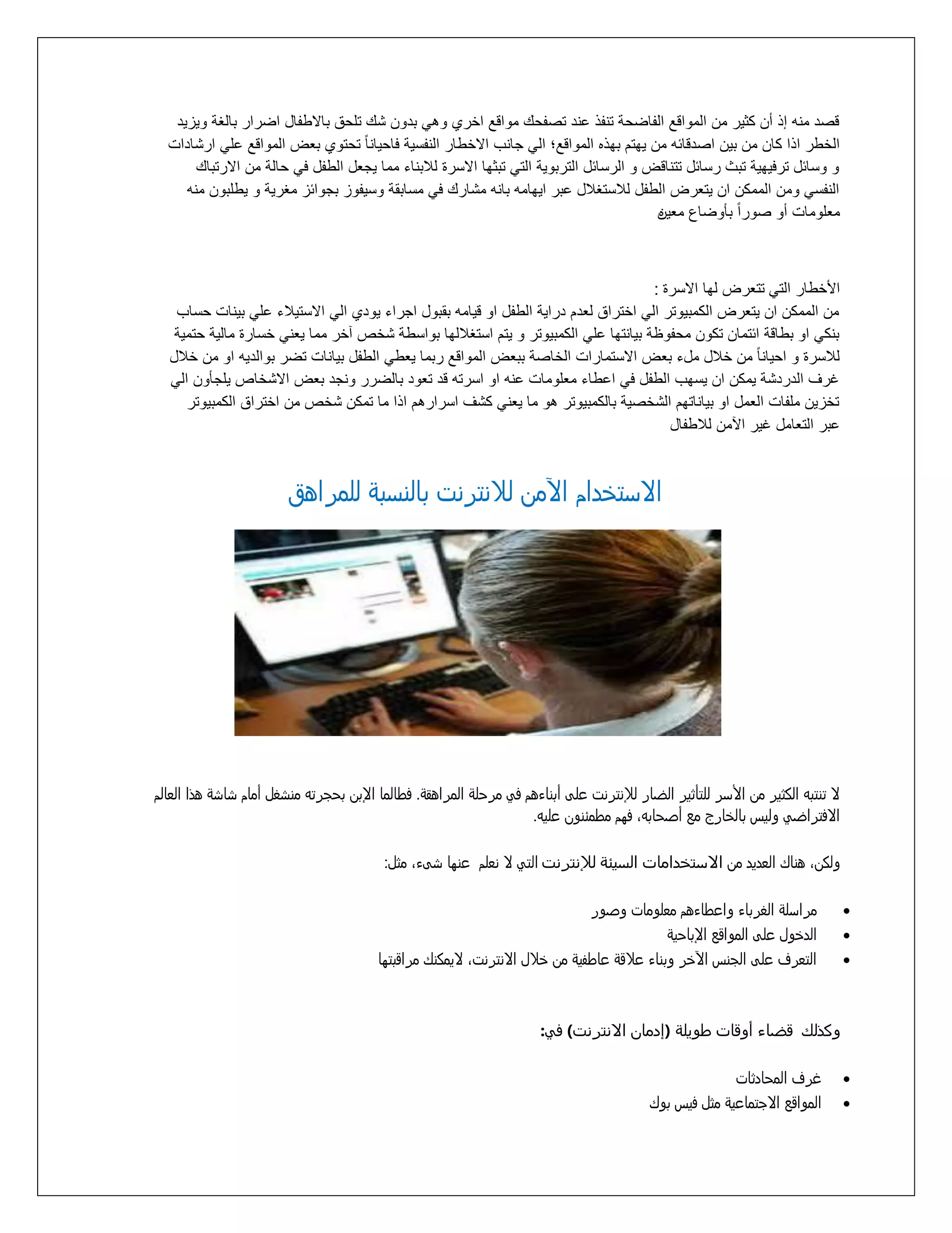‫قرد منه إذ أع كثير مع المواقع التاضلة تنتذ عند ترتلك مواقع اخرأ وهي بدوع شك تللا بااطتال اضرار بالغة ويزيد‬
‫الخطر اذا كاع مع بيع اردقائه مع يهتم بهذه المواقع؛ الي مانب ااخطار النتسية فاليانا ًال تلتوأ بتض المواقع علي ارشادات‬
‫و وسائل ترفيهية تبث رسائل تتناقض و الرسائل التربوية التي تبثها ااسرة لالبناء مما يمتل الطتل في لالة مع اارتباك‬
‫النتسي ومع الممكع اع يتترض الطتل لالستغالل عبر ايهامه بانه مشارك في مسابقة وسيتوز بموائز مغرية و يطلبوع منه‬
‫متلومات أو روراًال بأوضاع متيع‬
‫ه‬

‫األخطار التي تتترض لها ااسرة :‬
‫مع الممكع اع يتترض الكمبيوتر الي اختراا لتدم دراية الطتل او قيامه بقبول امراء يودأ الي ااستيالء علي بينات لساب‬
‫بنكي او بطاقة ائتماع تكوع ملتوظة بيانتها علي الكمبيوتر و يتم استغاللها بواسطة شخص خر مما يتني خسارة مالية لتمية‬
‫لالسرة و اليانا ًال مع خالل ملء بتض ااستمارات الخارة ببتض المواقع ربما يتطي الطتل بيانات تضر بوالديه او مع خالل‬
‫غرف الدردشة يمكع اع يسهب الطتل في اعطاء متلومات عنه او اسرته قد تتود بالضرر ونمد بتض ااشخاص يلمأوع الي‬
‫تخزيع ملتات التمل او بياناتهم الشخرية بالكمبيوتر هو ما يتني كشف اسرارهم اذا ما تمكع شخص مع اختراا الكمبيوتر‬
‫عبر التتامل غير اآلمع لالطتال‬

‫اِزتذدام اآلمن لّنترنت بالنزبٌ للمراهق‬

‫ِ تنتبى الكثير من األزر للتأثير الضار لإلنترنت علٍ أبناءهم فً مرخلٌ المراهقٌ. فطالما اإلبن بخجرتى منسػل أمام ساسٌ هذا العالم‬
‫اِفتراضً وليس بالذارج مع أشخابىَ فوم مطمُنون عليى.‬
‫ولكنَ هناك العديد من االستخدامات السيئة لإلنترنت التً ِ نعلم عنوا سٍءَ مثل:‬
‫‪‬‬
‫‪‬‬
‫‪‬‬

‫مرازلٌ الػرباء واعطاءهم معلومات وشور‬
‫الدذول علٍ المواقع اإلباخيٌ‬
‫التعرف علٍ الجنس اآلذر وبناء عّقٌ عاطفيٌ من ذّل اِنترنتَ ِيمكنك مراقبتوا‬

‫وكذلك قضاء أوقات طويلة (إدمان االنترنت) في:‬
‫‪‬‬
‫‪‬‬

‫غرف المخادثات‬
‫المواقع اِجتماعيٌ مثل فيس بوك‬

 