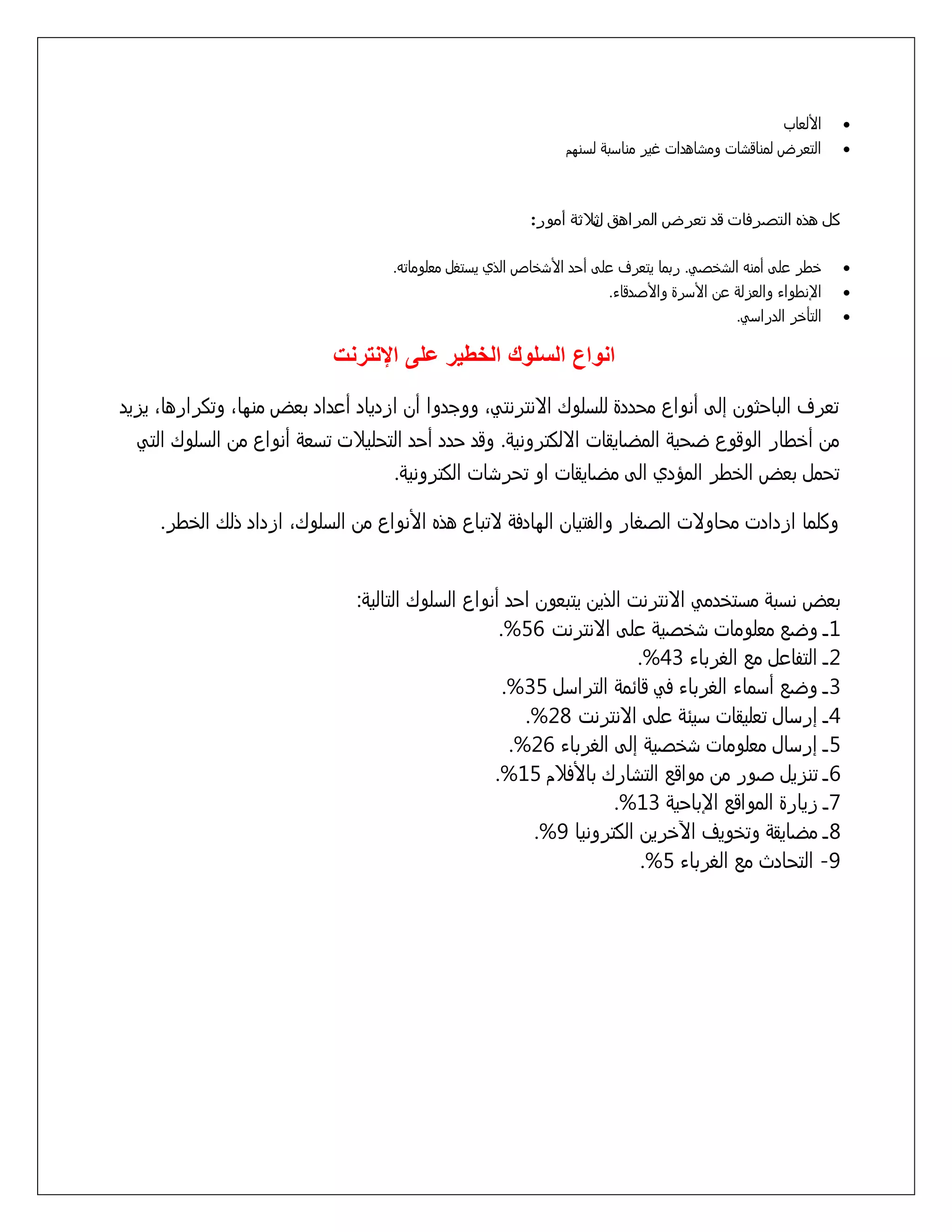 ‫‪‬‬
‫‪‬‬

‫األلعاب‬
‫التعرض لمناقسات ومساهدات غير منازبٌ لزنوم‬

‫كل هذه التصرفات قد تعرض المراهق ثالثة أمور:‬
‫ل‬
‫‪‬‬

‫ذطر علٍ أمنى السذشً. ربما يتعرف علٍ أخد األسذاص الذي يزتػل معلوماتى.‬

‫‪‬‬

‫اإلنطواء والعزلٌ عن األزرة واألشدقاء.‬
‫التأذر الدرازً.‬

‫‪‬‬

‫انواع السلوك الخطير على اإلنترنت‬
‫تعرف الباخثون إلٍ أنواع مخددة للزلوك اِنترنتًَ ووجدوا أن ازدياد أعداد بعض منواَ وتكرارهاَ يزيد‬
‫من أذطار الوقوع ضخيٌ المضايقات اِلكترونيٌ. وقد خدد أخد التخليّت تزعٌ أنواع من الزلوك التً‬
‫تخمل بعض الذطر المؤدي الٍ مضايقات او تخرسات الكترونيٌ.‬
‫وكلما ازدادت مخاوِت الشػار والفتيان الوادفٌ ِتباع هذه األنواع من الزلوكَ ازداد ذلك الذطر.‬
‫بعض نزبٌ مزتذدمً اِنترنت الذين يتبعون اخد أنواع الزلوك التاليٌ:‬
‫1 ـ وضع معلومات سذشيٌ علٍ اِنترنت 65%.‬
‫2 ـ التفاعل مع الػرباء 34%.‬
‫3 ـ وضع أزماء الػرباء فً قاُمٌ الترازل 53%.‬
‫4 ـ إرزال تعليقات زيٌُ علٍ اِنترنت 82%.‬
‫5 ـ إرزال معلومات سذشيٌ إلٍ الػرباء 62%.‬
‫6 ـ تنزيل شور من مواقع التسارك باألفّم 51%.‬
‫7 ـ زيارة المواقع اإلباخيٌ 31%.‬
‫8 ـ مضايقٌ وتذويف اآلذرين الكترونيا 9%.‬
‫9- التخادث مع الػرباء 5%.‬

 