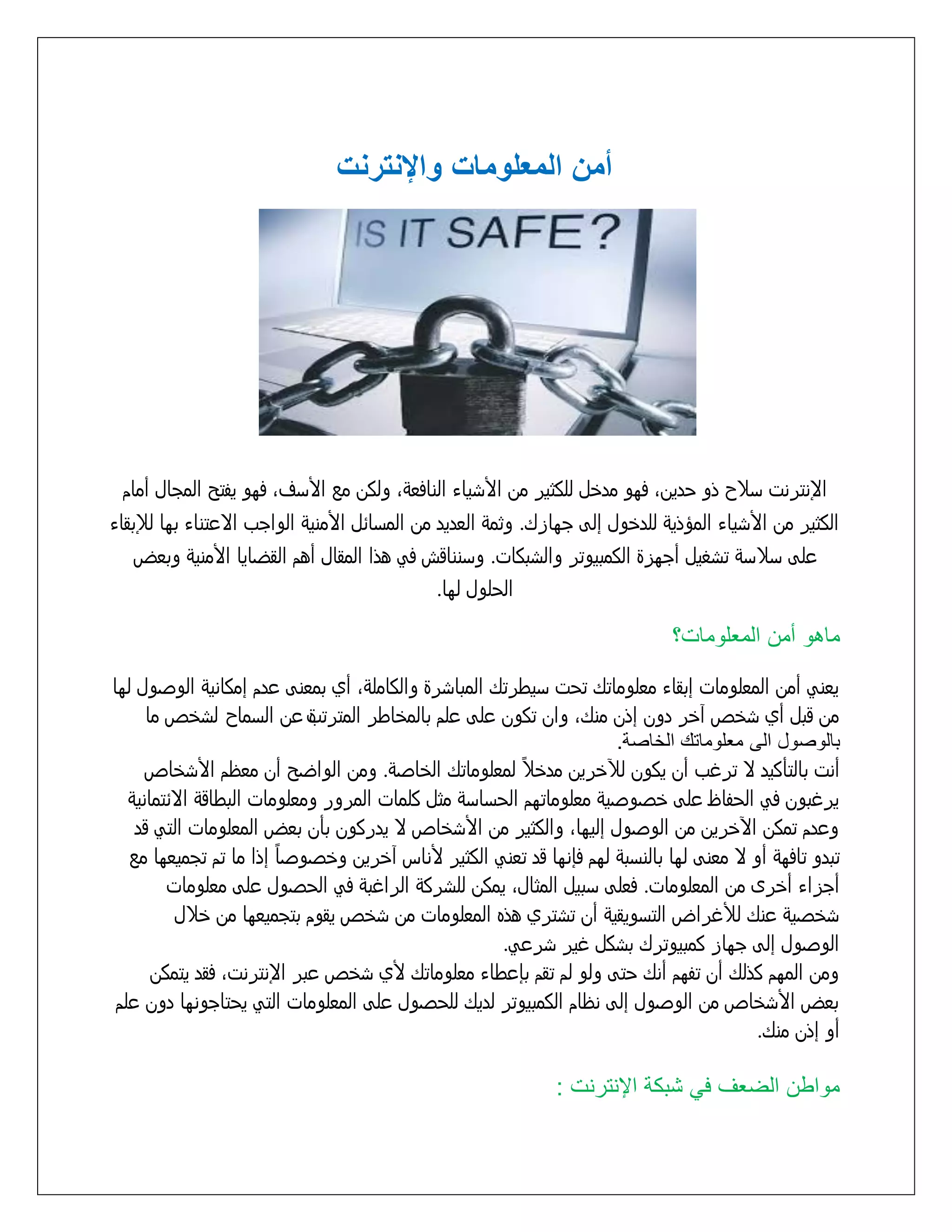 ‫أمن المعلومات واإلنترنت‬

‫اإلنترنت زّح ذو خدينَ فوو مدذل للكثير من األسياء النافعٌَ ولكن مع األزفَ فوو يفتد المجال أمام‬
‫الكثير من األسياء المؤذيٌ للدذول إلٍ جوازك. وثمٌ العديد من المزاُل األمنيٌ الواجب اِعتناء بوا لإلبقاء‬
‫علٍ زّزٌ تسػيل أجوزة الكمبيوتر والسبكات. وزنناقش فً هذا المقال أهم القضايا األمنيٌ وبعض‬
‫الخلول لوا.‬

‫ماهو أمع المتلومات؟‬
‫يعنً أمن المعلومات إبقاء معلوماتك تخت زيطرتك المباسرة والكاملٌَ أي بمعنٍ عدم إمكانيٌ الوشول لوا‬
‫من قبل أي سذص آذر دون إذن منكَ وان تكون علٍ علم بالمذاطر المترتب عن الزماح لسذص ما‬
‫ة‬
‫بالورول الى متلوماتك الخارة.‬
‫ً‬
‫أنت بالتأكيد ِ ترغب أن يكون لآلذرين مدذّ لمعلوماتك الذاشٌ. ومن الواضد أن معظم األسذاص‬
‫يرغبون فً الخفاظ علٍ ذشوشيٌ معلوماتوم الخزازٌ مثل كلمات المرور ومعلومات البطاقٌ اُِتمانيٌ‬
‫وعدم تمكن اآلذرين من الوشول إليواَ والكثير من األسذاص ِ يدركون بأن بعض المعلومات التً قد‬
‫ً‬
‫تبدو تافوٌ أو ِ معنٍ لوا بالنزبٌ لوم فإنوا قد تعنً الكثير ألناس آذرين وذشوشا إذا ما تم تجميعوا مع‬
‫أجزاء أذرى من المعلومات. فعلٍ زبيل المثالَ يمكن للسركٌ الراغبٌ فً الخشول علٍ معلومات‬
‫سذشيٌ عنك لألغراض التزويقيٌ أن تستري هذه المعلومات من سذص يقوم بتجميعوا من ذّل‬
‫الوشول إلٍ جواز كمبيوترك بسكل غير سرعً.‬
‫ومن الموم كذلك أن تفوم أنك ختٍ ولو لم تقم بإعطاء معلوماتك ألي سذص عبر اإلنترنتَ فقد يتمكن‬
‫بعض األسذاص من الوشول إلٍ نظام الكمبيوتر لديك للخشول علٍ المعلومات التً يختاجونوا دون علم‬
‫أو إذن منك.‬

‫مواطع الضتف في شبكة اإلنترنت :‬

 