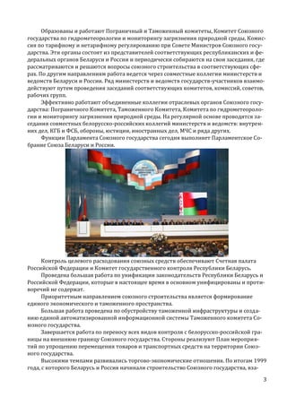 Образованы и работают Пограничный и Таможенный комитеты, Комитет Союзного
государства по гидрометеорологии и мониторингу загрязнения природной среды, Комиссия по тарифному и нетарифному регулированию при Совете Министров Союзного государства. Эти органы состоят из представителей соответствующих республиканских и федеральных органов Беларуси и России и периодически собираются на свои заседания, где
рассматриваются и решаются вопросы союзного строительства в соответствующих сферах. По другим направлениям работа ведется через совместные коллегии министерств и
ведомств Беларуси и России. Ряд министерств и ведомств государств-участников взаимодействуют путем проведения заседаний соответствующих комитетов, комиссий, советов,
рабочих групп.
Эффективно работают объединенные коллегии отраслевых органов Союзного государства: Пограничного Комитета, Таможенного Комитета, Комитета по гидрометеорологии и мониторингу загрязнения природной среды. На регулярной основе проводятся заседания совместных белорусско-российских коллегий министерств и ведомств: внутренних дел, КГБ и ФСБ, обороны, юстиции, иностранных дел, МЧС и ряда других.
Функции Парламента Союзного государства сегодня выполняет Парламентское Собрание Союза Беларуси и России.

Контроль целевого расходования союзных средств обеспечивают Счетная палата
Российской Федерации и Комитет государственного контроля Республики Беларусь.
Проведена большая работа по унификации законодательств Республики Беларусь и
Российской Федерации, которые в настоящее время в основном унифицированы и противоречий не содержат.
Приоритетным направлением союзного строительства является формирование
единого экономического и таможенного пространства.
Большая работа проведена по обустройству таможенной инфраструктуры и созданию единой автоматизированной информационной системы Таможенного комитета Союзного государства.
Завершается работа по переносу всех видов контроля с белорусско-российской границы на внешнюю границу Союзного государства. Стороны реализуют План мероприятий по упрощению перемещения товаров и транспортных средств на территории Союзного государства.
Высокими темпами развивались торгово-экономические отношения. По итогам 1999
года, с которого Беларусь и Россия начинали строительство Союзного государства, вза3

 